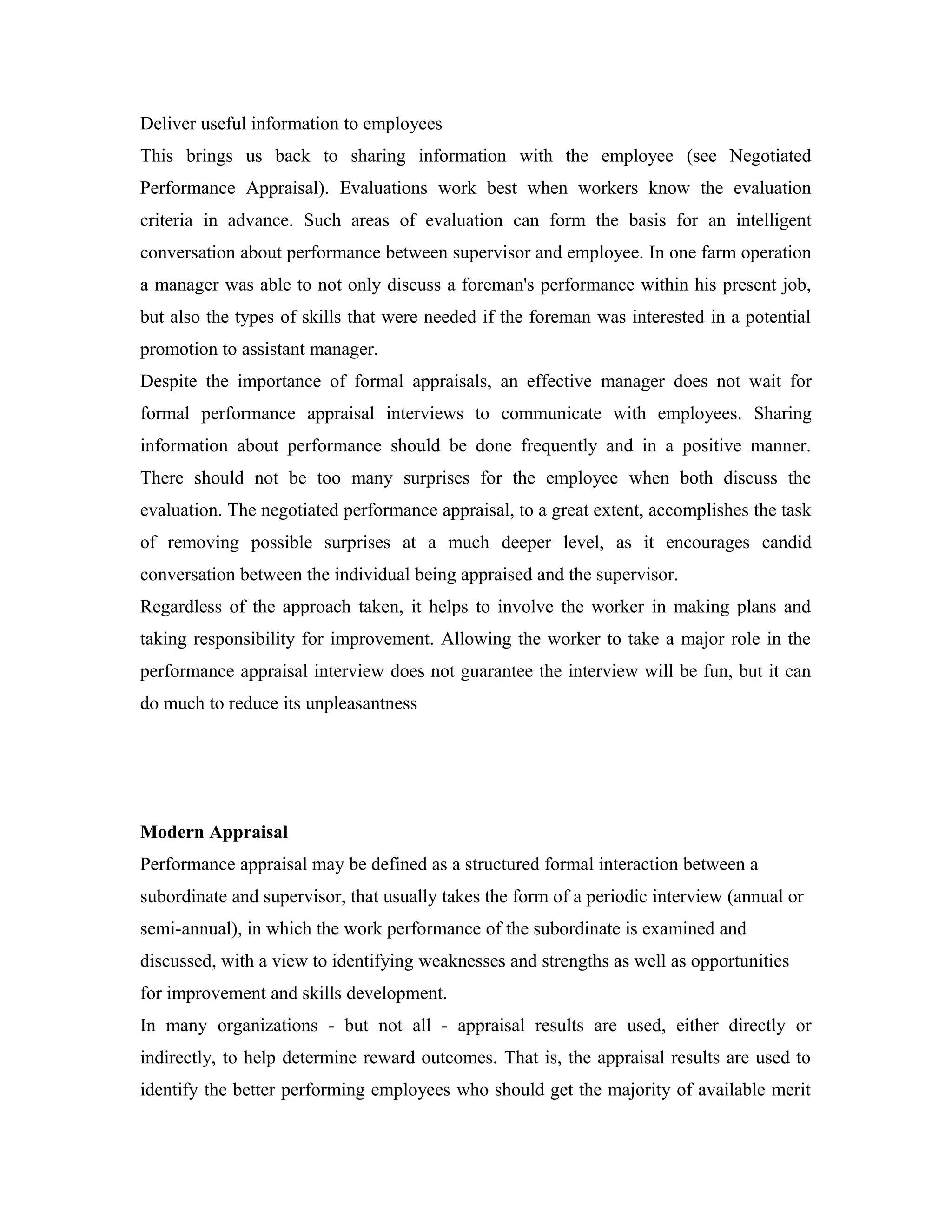 Deliver useful information to employees
This brings us back to sharing information with the employee (see Negotiated
Performance Appraisal). Evaluations work best when workers know the evaluation
criteria in advance. Such areas of evaluation can form the basis for an intelligent
conversation about performance between supervisor and employee. In one farm operation
a manager was able to not only discuss a foreman's performance within his present job,
but also the types of skills that were needed if the foreman was interested in a potential
promotion to assistant manager.
Despite the importance of formal appraisals, an effective manager does not wait for
formal performance appraisal interviews to communicate with employees. Sharing
information about performance should be done frequently and in a positive manner.
There should not be too many surprises for the employee when both discuss the
evaluation. The negotiated performance appraisal, to a great extent, accomplishes the task
of removing possible surprises at a much deeper level, as it encourages candid
conversation between the individual being appraised and the supervisor.
Regardless of the approach taken, it helps to involve the worker in making plans and
taking responsibility for improvement. Allowing the worker to take a major role in the
performance appraisal interview does not guarantee the interview will be fun, but it can
do much to reduce its unpleasantness
Modern Appraisal
Performance appraisal may be defined as a structured formal interaction between a
subordinate and supervisor, that usually takes the form of a periodic interview (annual or
semi-annual), in which the work performance of the subordinate is examined and
discussed, with a view to identifying weaknesses and strengths as well as opportunities
for improvement and skills development.
In many organizations - but not all - appraisal results are used, either directly or
indirectly, to help determine reward outcomes. That is, the appraisal results are used to
identify the better performing employees who should get the majority of available merit
 