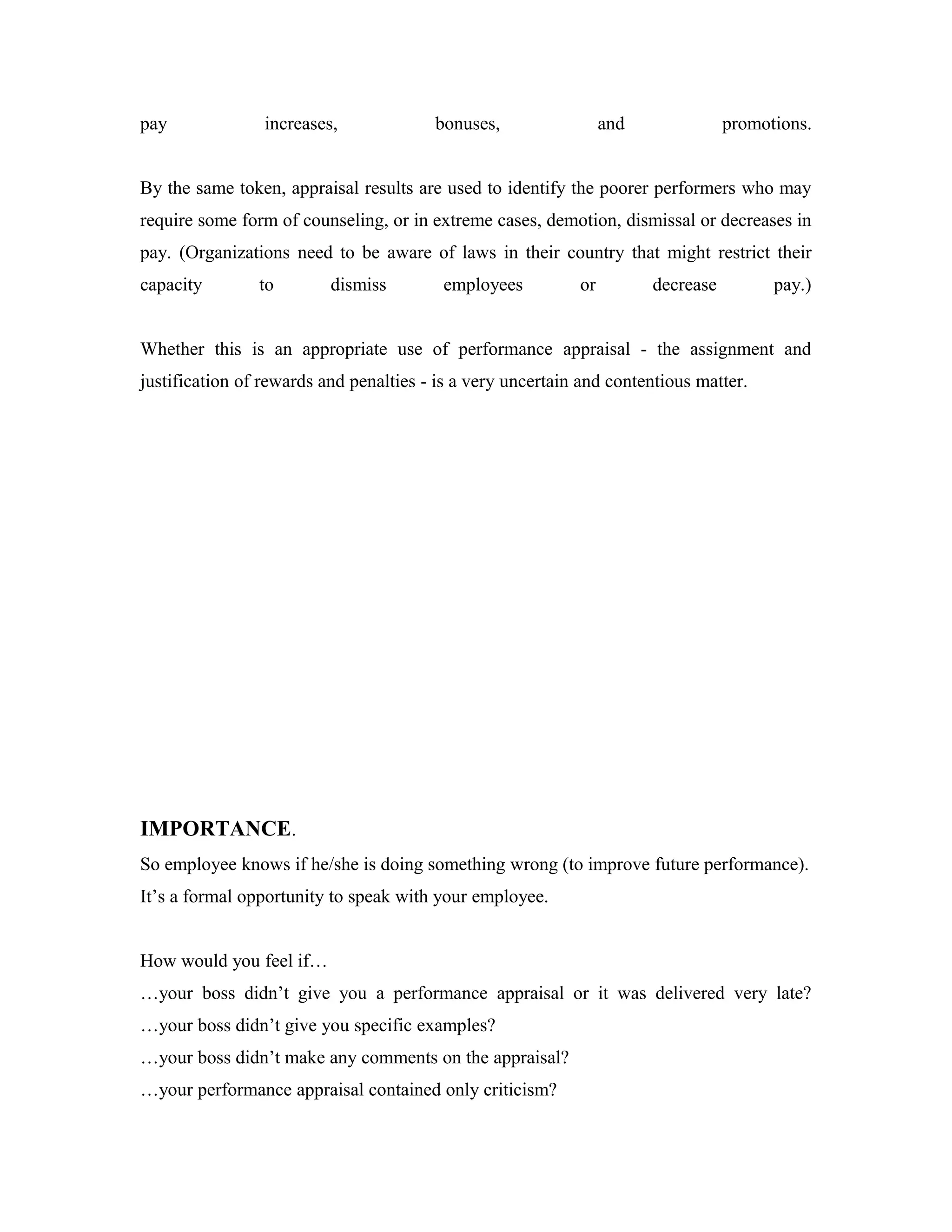 pay increases, bonuses, and promotions.
By the same token, appraisal results are used to identify the poorer performers who may
require some form of counseling, or in extreme cases, demotion, dismissal or decreases in
pay. (Organizations need to be aware of laws in their country that might restrict their
capacity to dismiss employees or decrease pay.)
Whether this is an appropriate use of performance appraisal - the assignment and
justification of rewards and penalties - is a very uncertain and contentious matter.
IMPORTANCE.
So employee knows if he/she is doing something wrong (to improve future performance).
It’s a formal opportunity to speak with your employee.
How would you feel if…
…your boss didn’t give you a performance appraisal or it was delivered very late?
…your boss didn’t give you specific examples?
…your boss didn’t make any comments on the appraisal?
…your performance appraisal contained only criticism?
 
