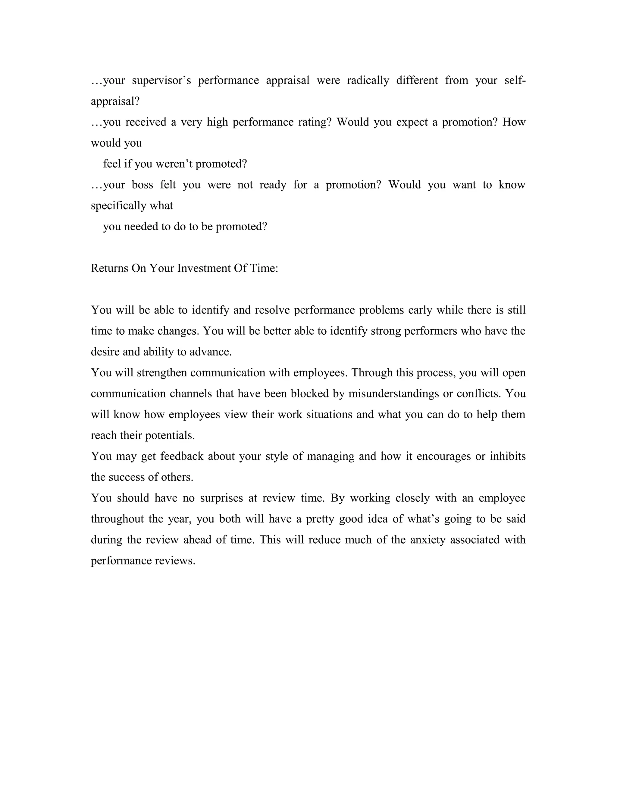 …your supervisor’s performance appraisal were radically different from your self-
appraisal?
…you received a very high performance rating? Would you expect a promotion? How
would you
feel if you weren’t promoted?
…your boss felt you were not ready for a promotion? Would you want to know
specifically what
you needed to do to be promoted?
Returns On Your Investment Of Time:
You will be able to identify and resolve performance problems early while there is still
time to make changes. You will be better able to identify strong performers who have the
desire and ability to advance.
You will strengthen communication with employees. Through this process, you will open
communication channels that have been blocked by misunderstandings or conflicts. You
will know how employees view their work situations and what you can do to help them
reach their potentials.
You may get feedback about your style of managing and how it encourages or inhibits
the success of others.
You should have no surprises at review time. By working closely with an employee
throughout the year, you both will have a pretty good idea of what’s going to be said
during the review ahead of time. This will reduce much of the anxiety associated with
performance reviews.
 