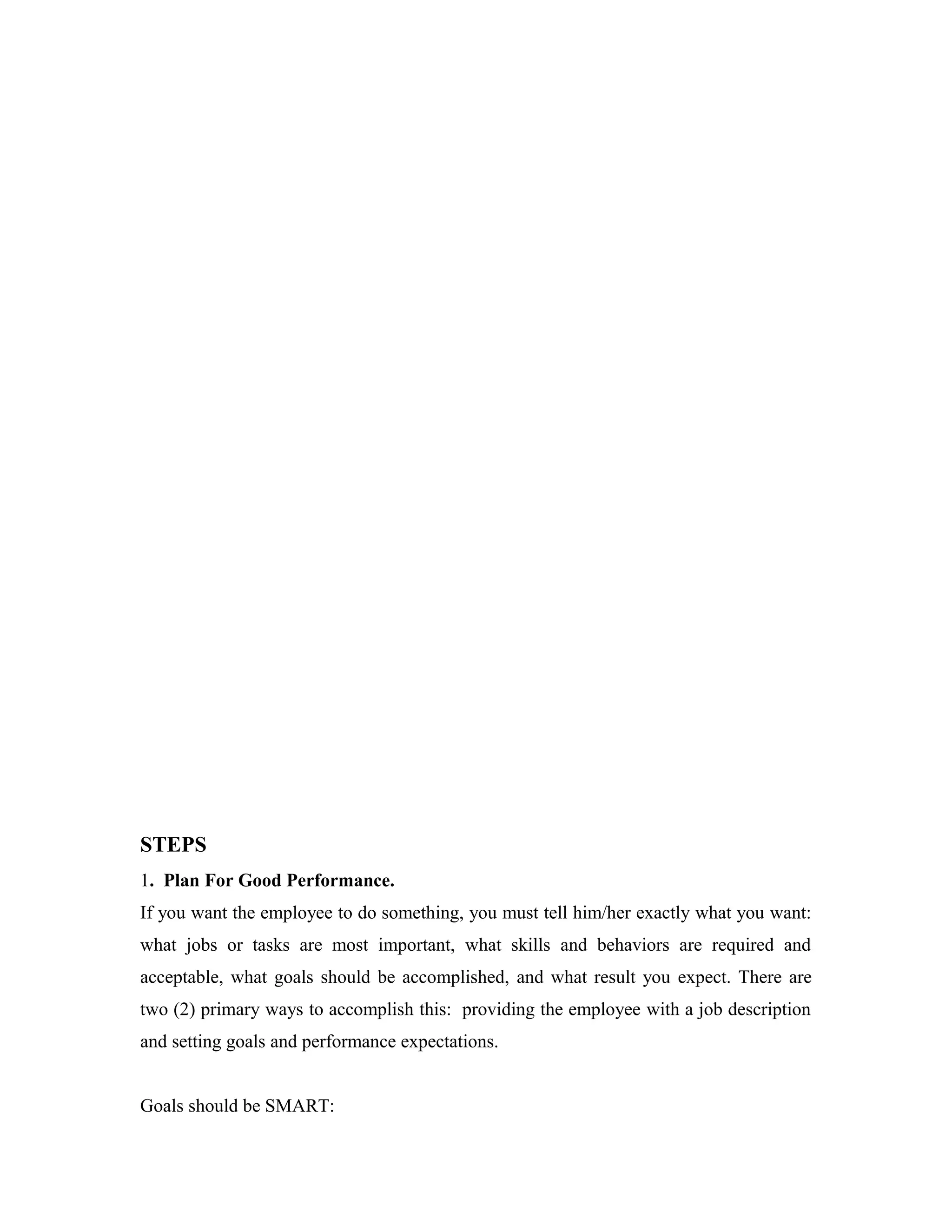 STEPS
1. Plan For Good Performance.
If you want the employee to do something, you must tell him/her exactly what you want:
what jobs or tasks are most important, what skills and behaviors are required and
acceptable, what goals should be accomplished, and what result you expect. There are
two (2) primary ways to accomplish this: providing the employee with a job description
and setting goals and performance expectations.
Goals should be SMART:
 