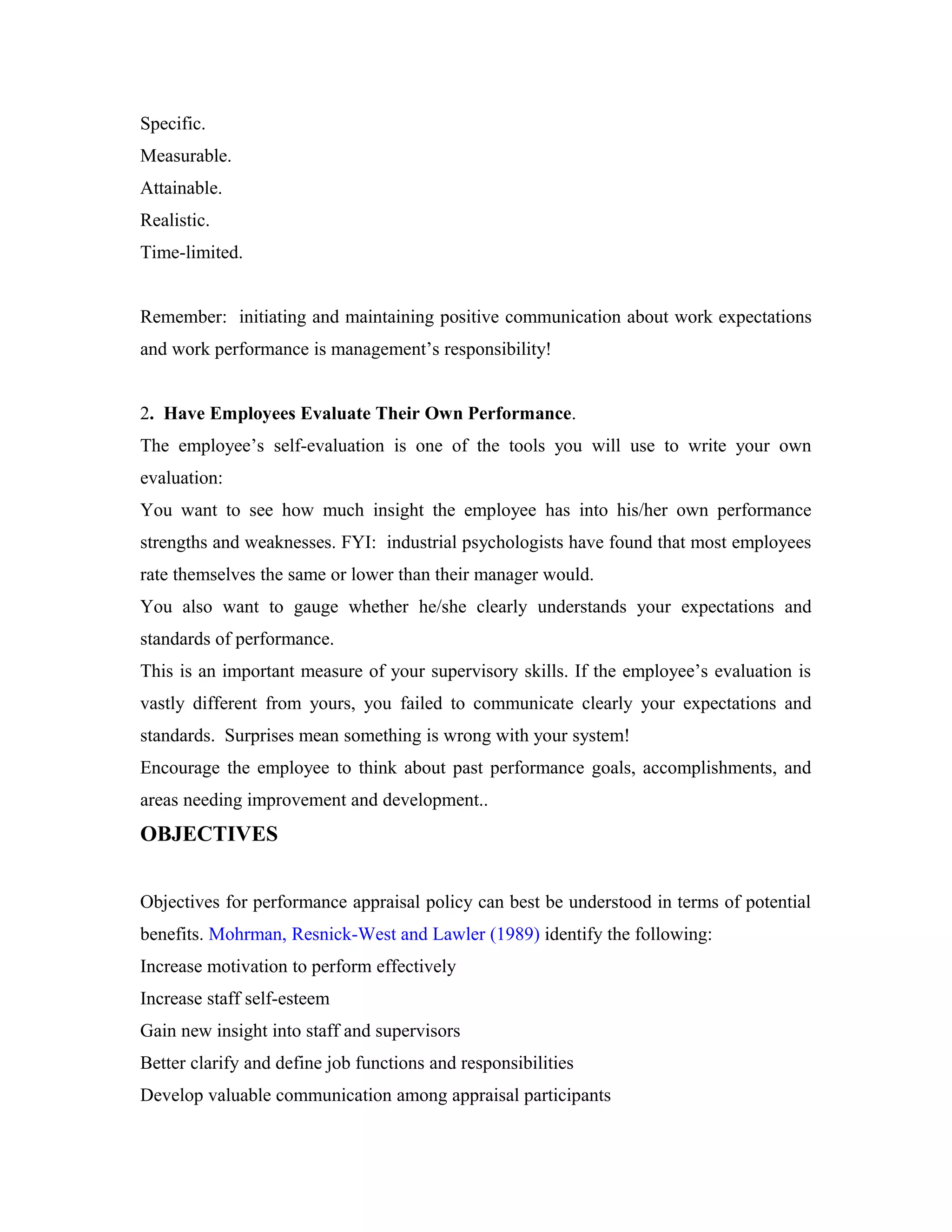 Specific.
Measurable.
Attainable.
Realistic.
Time-limited.
Remember: initiating and maintaining positive communication about work expectations
and work performance is management’s responsibility!
2. Have Employees Evaluate Their Own Performance.
The employee’s self-evaluation is one of the tools you will use to write your own
evaluation:
You want to see how much insight the employee has into his/her own performance
strengths and weaknesses. FYI: industrial psychologists have found that most employees
rate themselves the same or lower than their manager would.
You also want to gauge whether he/she clearly understands your expectations and
standards of performance.
This is an important measure of your supervisory skills. If the employee’s evaluation is
vastly different from yours, you failed to communicate clearly your expectations and
standards. Surprises mean something is wrong with your system!
Encourage the employee to think about past performance goals, accomplishments, and
areas needing improvement and development..
OBJECTIVES
Objectives for performance appraisal policy can best be understood in terms of potential
benefits. Mohrman, Resnick-West and Lawler (1989) identify the following:
Increase motivation to perform effectively
Increase staff self-esteem
Gain new insight into staff and supervisors
Better clarify and define job functions and responsibilities
Develop valuable communication among appraisal participants
 