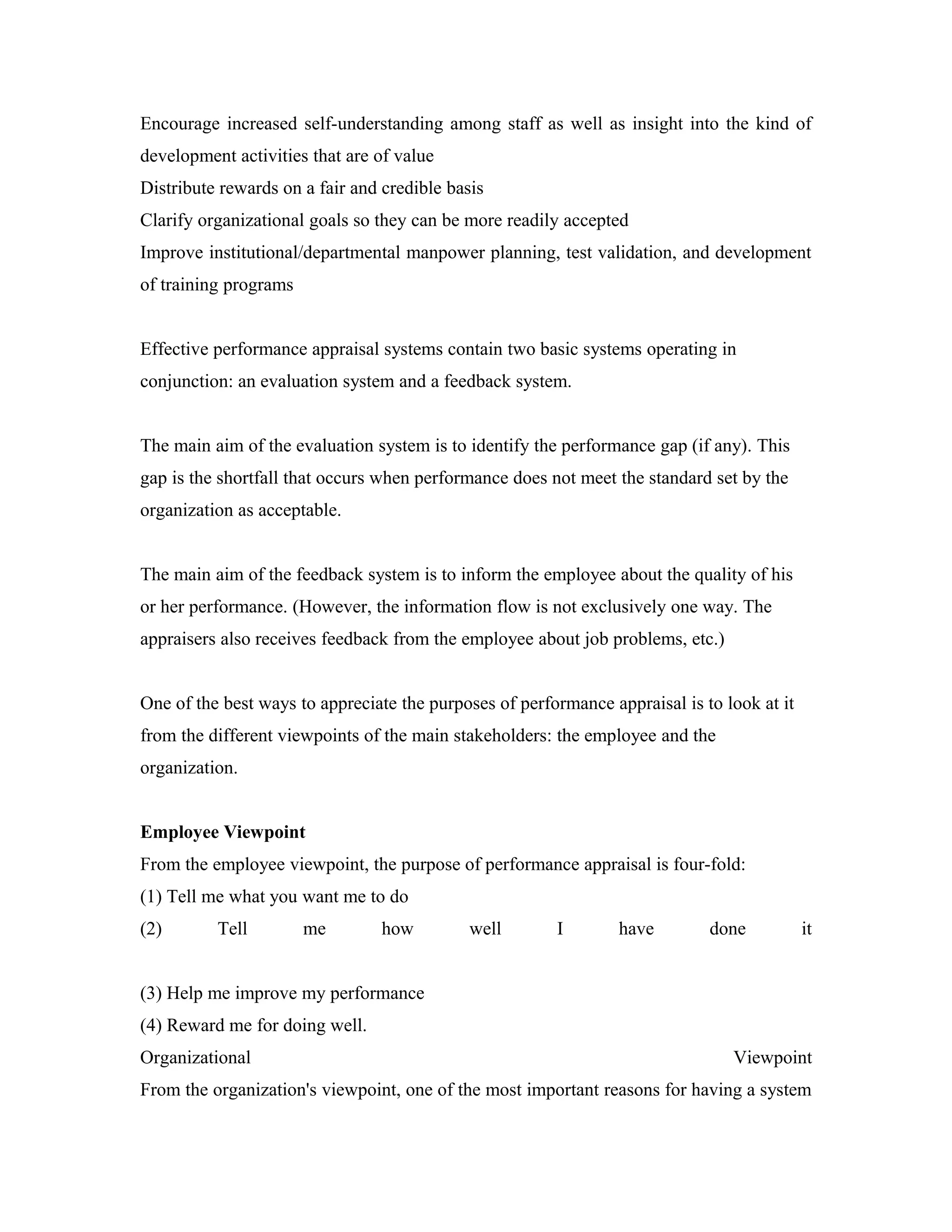 Encourage increased self-understanding among staff as well as insight into the kind of
development activities that are of value
Distribute rewards on a fair and credible basis
Clarify organizational goals so they can be more readily accepted
Improve institutional/departmental manpower planning, test validation, and development
of training programs
Effective performance appraisal systems contain two basic systems operating in
conjunction: an evaluation system and a feedback system.
The main aim of the evaluation system is to identify the performance gap (if any). This
gap is the shortfall that occurs when performance does not meet the standard set by the
organization as acceptable.
The main aim of the feedback system is to inform the employee about the quality of his
or her performance. (However, the information flow is not exclusively one way. The
appraisers also receives feedback from the employee about job problems, etc.)
One of the best ways to appreciate the purposes of performance appraisal is to look at it
from the different viewpoints of the main stakeholders: the employee and the
organization.
Employee Viewpoint
From the employee viewpoint, the purpose of performance appraisal is four-fold:
(1) Tell me what you want me to do
(2) Tell me how well I have done it
(3) Help me improve my performance
(4) Reward me for doing well.
Organizational Viewpoint
From the organization's viewpoint, one of the most important reasons for having a system
 
