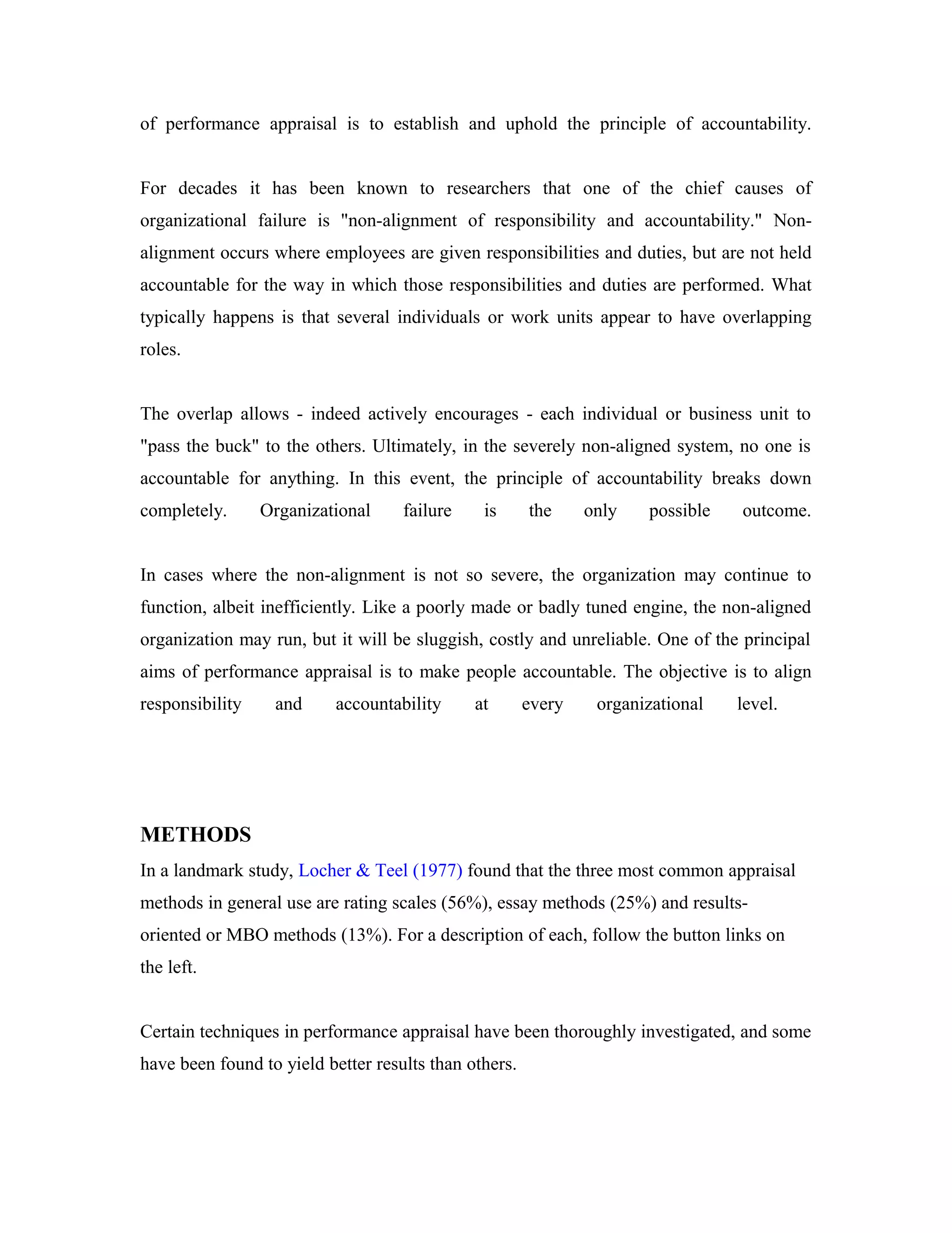 of performance appraisal is to establish and uphold the principle of accountability.
For decades it has been known to researchers that one of the chief causes of
organizational failure is "non-alignment of responsibility and accountability." Non-
alignment occurs where employees are given responsibilities and duties, but are not held
accountable for the way in which those responsibilities and duties are performed. What
typically happens is that several individuals or work units appear to have overlapping
roles.
The overlap allows - indeed actively encourages - each individual or business unit to
"pass the buck" to the others. Ultimately, in the severely non-aligned system, no one is
accountable for anything. In this event, the principle of accountability breaks down
completely. Organizational failure is the only possible outcome.
In cases where the non-alignment is not so severe, the organization may continue to
function, albeit inefficiently. Like a poorly made or badly tuned engine, the non-aligned
organization may run, but it will be sluggish, costly and unreliable. One of the principal
aims of performance appraisal is to make people accountable. The objective is to align
responsibility and accountability at every organizational level.
METHODS
In a landmark study, Locher & Teel (1977) found that the three most common appraisal
methods in general use are rating scales (56%), essay methods (25%) and results-
oriented or MBO methods (13%). For a description of each, follow the button links on
the left.
Certain techniques in performance appraisal have been thoroughly investigated, and some
have been found to yield better results than others.
 
