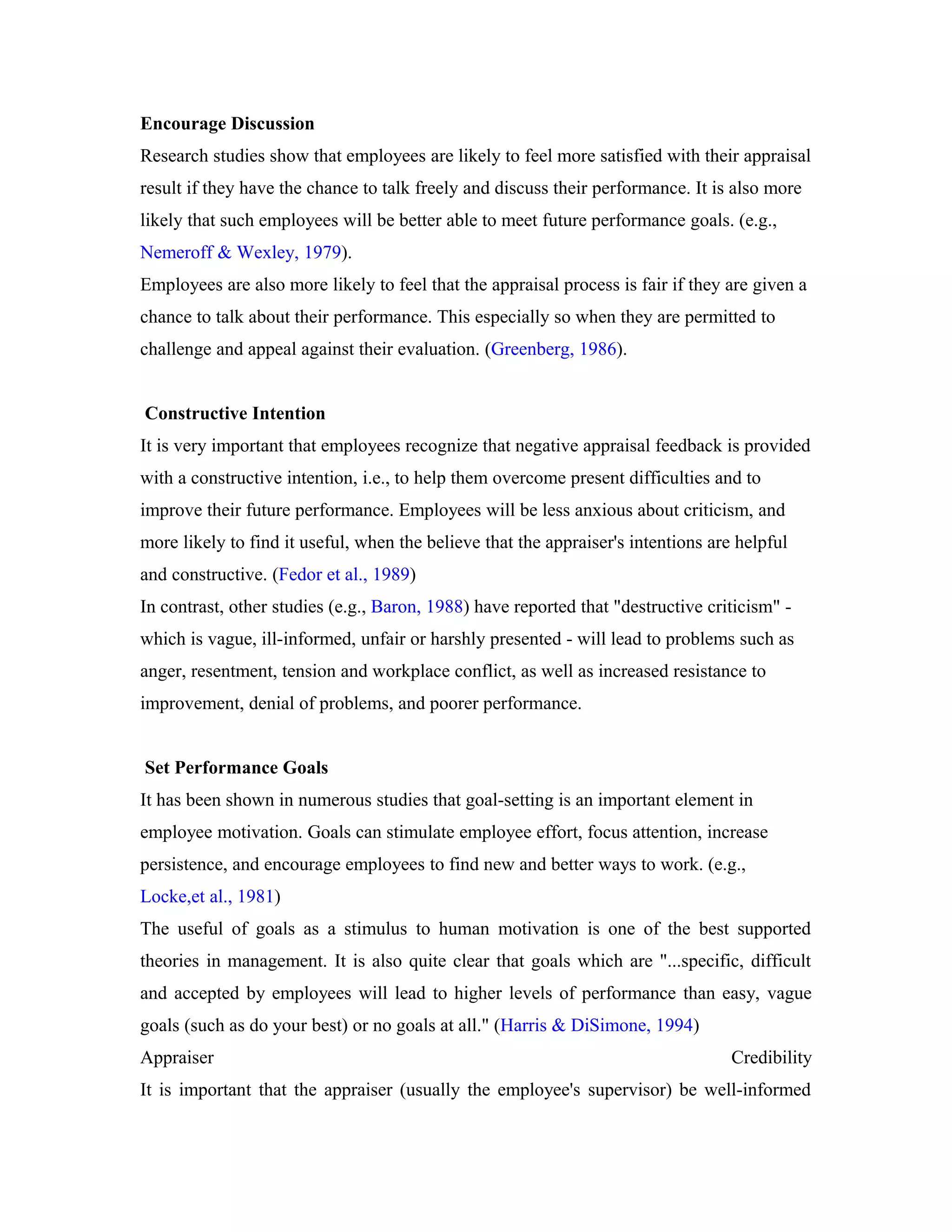Encourage Discussion
Research studies show that employees are likely to feel more satisfied with their appraisal
result if they have the chance to talk freely and discuss their performance. It is also more
likely that such employees will be better able to meet future performance goals. (e.g.,
Nemeroff & Wexley, 1979).
Employees are also more likely to feel that the appraisal process is fair if they are given a
chance to talk about their performance. This especially so when they are permitted to
challenge and appeal against their evaluation. (Greenberg, 1986).
Constructive Intention
It is very important that employees recognize that negative appraisal feedback is provided
with a constructive intention, i.e., to help them overcome present difficulties and to
improve their future performance. Employees will be less anxious about criticism, and
more likely to find it useful, when the believe that the appraiser's intentions are helpful
and constructive. (Fedor et al., 1989)
In contrast, other studies (e.g., Baron, 1988) have reported that "destructive criticism" -
which is vague, ill-informed, unfair or harshly presented - will lead to problems such as
anger, resentment, tension and workplace conflict, as well as increased resistance to
improvement, denial of problems, and poorer performance.
Set Performance Goals
It has been shown in numerous studies that goal-setting is an important element in
employee motivation. Goals can stimulate employee effort, focus attention, increase
persistence, and encourage employees to find new and better ways to work. (e.g.,
Locke,et al., 1981)
The useful of goals as a stimulus to human motivation is one of the best supported
theories in management. It is also quite clear that goals which are "...specific, difficult
and accepted by employees will lead to higher levels of performance than easy, vague
goals (such as do your best) or no goals at all." (Harris & DiSimone, 1994)
Appraiser Credibility
It is important that the appraiser (usually the employee's supervisor) be well-informed
 