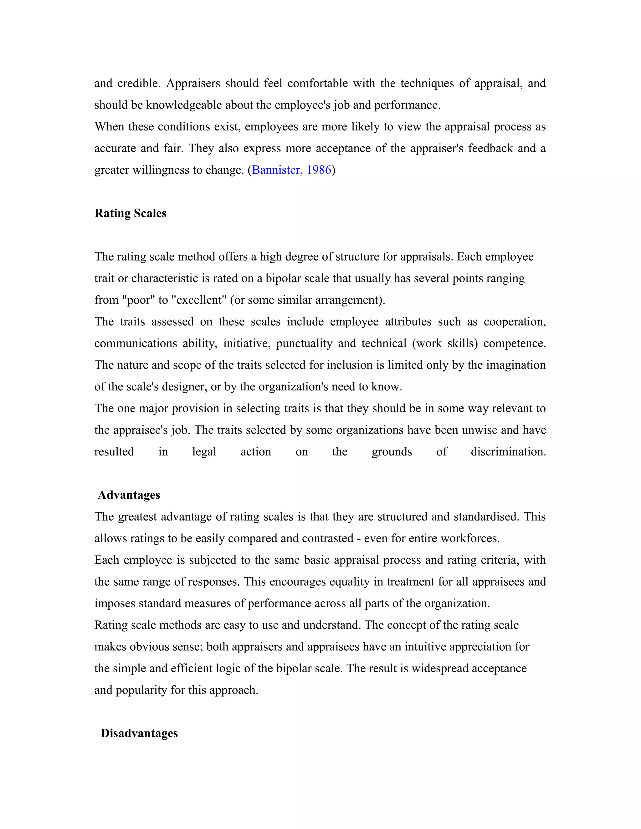 and credible. Appraisers should feel comfortable with the techniques of appraisal, and
should be knowledgeable about the employee's job and performance.
When these conditions exist, employees are more likely to view the appraisal process as
accurate and fair. They also express more acceptance of the appraiser's feedback and a
greater willingness to change. (Bannister, 1986)
Rating Scales
The rating scale method offers a high degree of structure for appraisals. Each employee
trait or characteristic is rated on a bipolar scale that usually has several points ranging
from "poor" to "excellent" (or some similar arrangement).
The traits assessed on these scales include employee attributes such as cooperation,
communications ability, initiative, punctuality and technical (work skills) competence.
The nature and scope of the traits selected for inclusion is limited only by the imagination
of the scale's designer, or by the organization's need to know.
The one major provision in selecting traits is that they should be in some way relevant to
the appraisee's job. The traits selected by some organizations have been unwise and have
resulted in legal action on the grounds of discrimination.
Advantages
The greatest advantage of rating scales is that they are structured and standardised. This
allows ratings to be easily compared and contrasted - even for entire workforces.
Each employee is subjected to the same basic appraisal process and rating criteria, with
the same range of responses. This encourages equality in treatment for all appraisees and
imposes standard measures of performance across all parts of the organization.
Rating scale methods are easy to use and understand. The concept of the rating scale
makes obvious sense; both appraisers and appraisees have an intuitive appreciation for
the simple and efficient logic of the bipolar scale. The result is widespread acceptance
and popularity for this approach.
Disadvantages
 