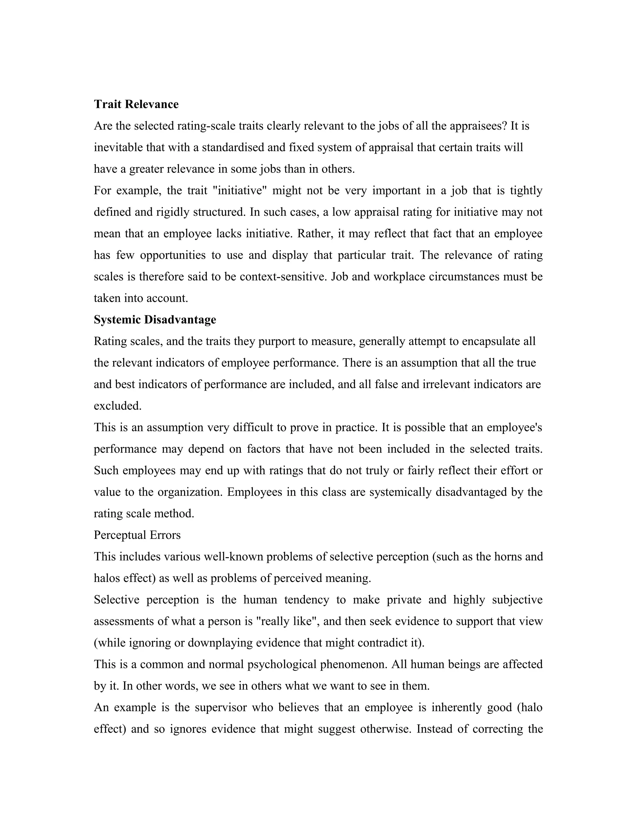 Trait Relevance
Are the selected rating-scale traits clearly relevant to the jobs of all the appraisees? It is
inevitable that with a standardised and fixed system of appraisal that certain traits will
have a greater relevance in some jobs than in others.
For example, the trait "initiative" might not be very important in a job that is tightly
defined and rigidly structured. In such cases, a low appraisal rating for initiative may not
mean that an employee lacks initiative. Rather, it may reflect that fact that an employee
has few opportunities to use and display that particular trait. The relevance of rating
scales is therefore said to be context-sensitive. Job and workplace circumstances must be
taken into account.
Systemic Disadvantage
Rating scales, and the traits they purport to measure, generally attempt to encapsulate all
the relevant indicators of employee performance. There is an assumption that all the true
and best indicators of performance are included, and all false and irrelevant indicators are
excluded.
This is an assumption very difficult to prove in practice. It is possible that an employee's
performance may depend on factors that have not been included in the selected traits.
Such employees may end up with ratings that do not truly or fairly reflect their effort or
value to the organization. Employees in this class are systemically disadvantaged by the
rating scale method.
Perceptual Errors
This includes various well-known problems of selective perception (such as the horns and
halos effect) as well as problems of perceived meaning.
Selective perception is the human tendency to make private and highly subjective
assessments of what a person is "really like", and then seek evidence to support that view
(while ignoring or downplaying evidence that might contradict it).
This is a common and normal psychological phenomenon. All human beings are affected
by it. In other words, we see in others what we want to see in them.
An example is the supervisor who believes that an employee is inherently good (halo
effect) and so ignores evidence that might suggest otherwise. Instead of correcting the
 