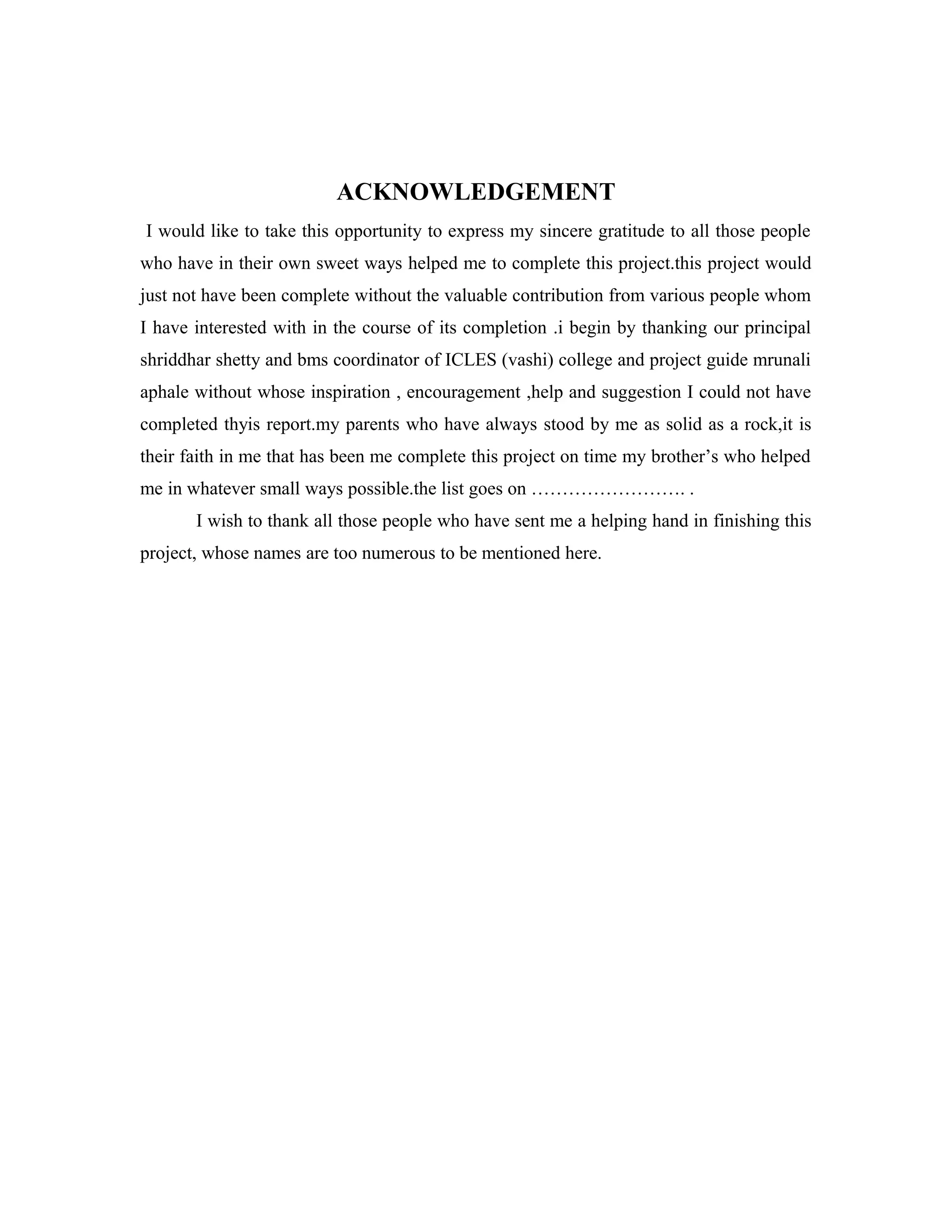 ACKNOWLEDGEMENT
I would like to take this opportunity to express my sincere gratitude to all those people
who have in their own sweet ways helped me to complete this project.this project would
just not have been complete without the valuable contribution from various people whom
I have interested with in the course of its completion .i begin by thanking our principal
shriddhar shetty and bms coordinator of ICLES (vashi) college and project guide mrunali
aphale without whose inspiration , encouragement ,help and suggestion I could not have
completed thyis report.my parents who have always stood by me as solid as a rock,it is
their faith in me that has been me complete this project on time my brother’s who helped
me in whatever small ways possible.the list goes on ……………………. .
I wish to thank all those people who have sent me a helping hand in finishing this
project, whose names are too numerous to be mentioned here.
 
