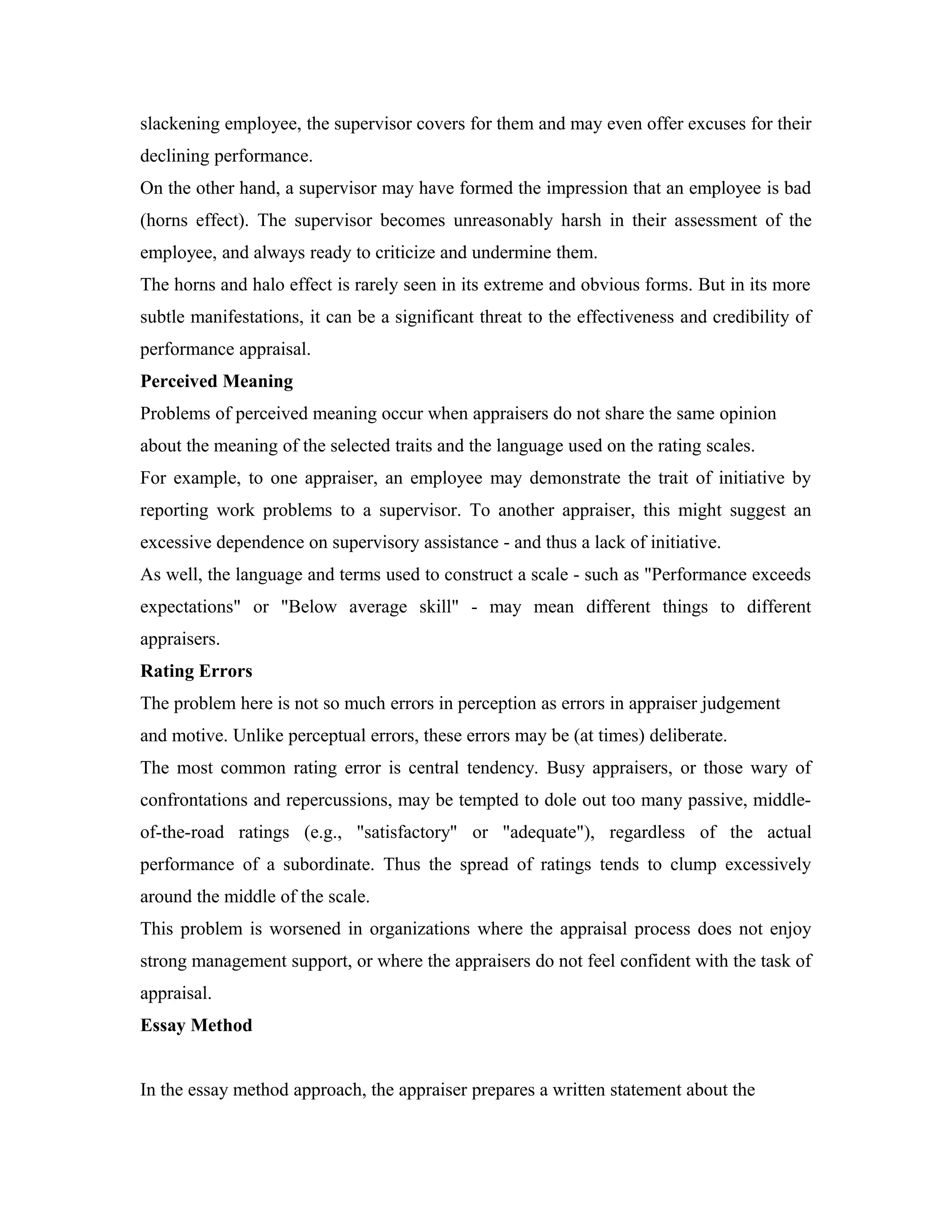 slackening employee, the supervisor covers for them and may even offer excuses for their
declining performance.
On the other hand, a supervisor may have formed the impression that an employee is bad
(horns effect). The supervisor becomes unreasonably harsh in their assessment of the
employee, and always ready to criticize and undermine them.
The horns and halo effect is rarely seen in its extreme and obvious forms. But in its more
subtle manifestations, it can be a significant threat to the effectiveness and credibility of
performance appraisal.
Perceived Meaning
Problems of perceived meaning occur when appraisers do not share the same opinion
about the meaning of the selected traits and the language used on the rating scales.
For example, to one appraiser, an employee may demonstrate the trait of initiative by
reporting work problems to a supervisor. To another appraiser, this might suggest an
excessive dependence on supervisory assistance - and thus a lack of initiative.
As well, the language and terms used to construct a scale - such as "Performance exceeds
expectations" or "Below average skill" - may mean different things to different
appraisers.
Rating Errors
The problem here is not so much errors in perception as errors in appraiser judgement
and motive. Unlike perceptual errors, these errors may be (at times) deliberate.
The most common rating error is central tendency. Busy appraisers, or those wary of
confrontations and repercussions, may be tempted to dole out too many passive, middle-
of-the-road ratings (e.g., "satisfactory" or "adequate"), regardless of the actual
performance of a subordinate. Thus the spread of ratings tends to clump excessively
around the middle of the scale.
This problem is worsened in organizations where the appraisal process does not enjoy
strong management support, or where the appraisers do not feel confident with the task of
appraisal.
Essay Method
In the essay method approach, the appraiser prepares a written statement about the
 