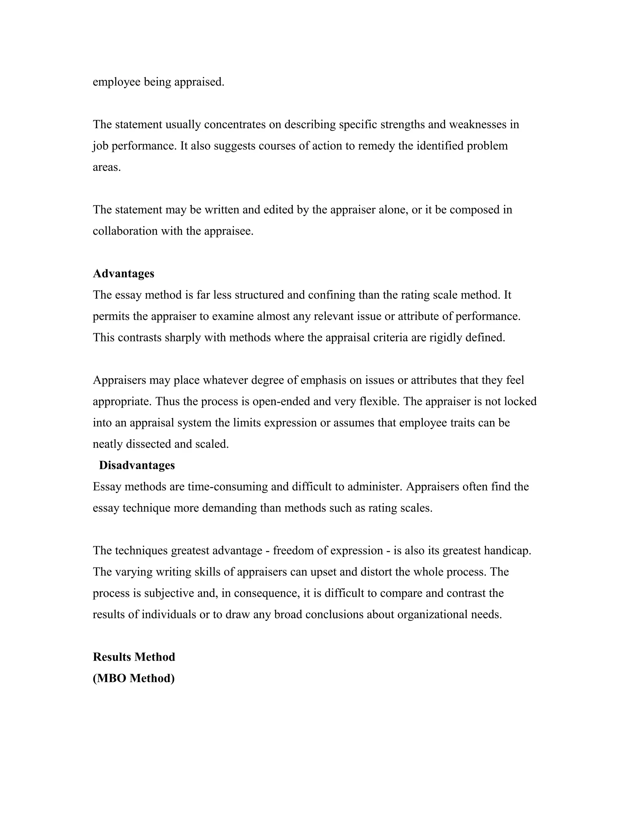 employee being appraised.
The statement usually concentrates on describing specific strengths and weaknesses in
job performance. It also suggests courses of action to remedy the identified problem
areas.
The statement may be written and edited by the appraiser alone, or it be composed in
collaboration with the appraisee.
Advantages
The essay method is far less structured and confining than the rating scale method. It
permits the appraiser to examine almost any relevant issue or attribute of performance.
This contrasts sharply with methods where the appraisal criteria are rigidly defined.
Appraisers may place whatever degree of emphasis on issues or attributes that they feel
appropriate. Thus the process is open-ended and very flexible. The appraiser is not locked
into an appraisal system the limits expression or assumes that employee traits can be
neatly dissected and scaled.
Disadvantages
Essay methods are time-consuming and difficult to administer. Appraisers often find the
essay technique more demanding than methods such as rating scales.
The techniques greatest advantage - freedom of expression - is also its greatest handicap.
The varying writing skills of appraisers can upset and distort the whole process. The
process is subjective and, in consequence, it is difficult to compare and contrast the
results of individuals or to draw any broad conclusions about organizational needs.
Results Method
(MBO Method)
 