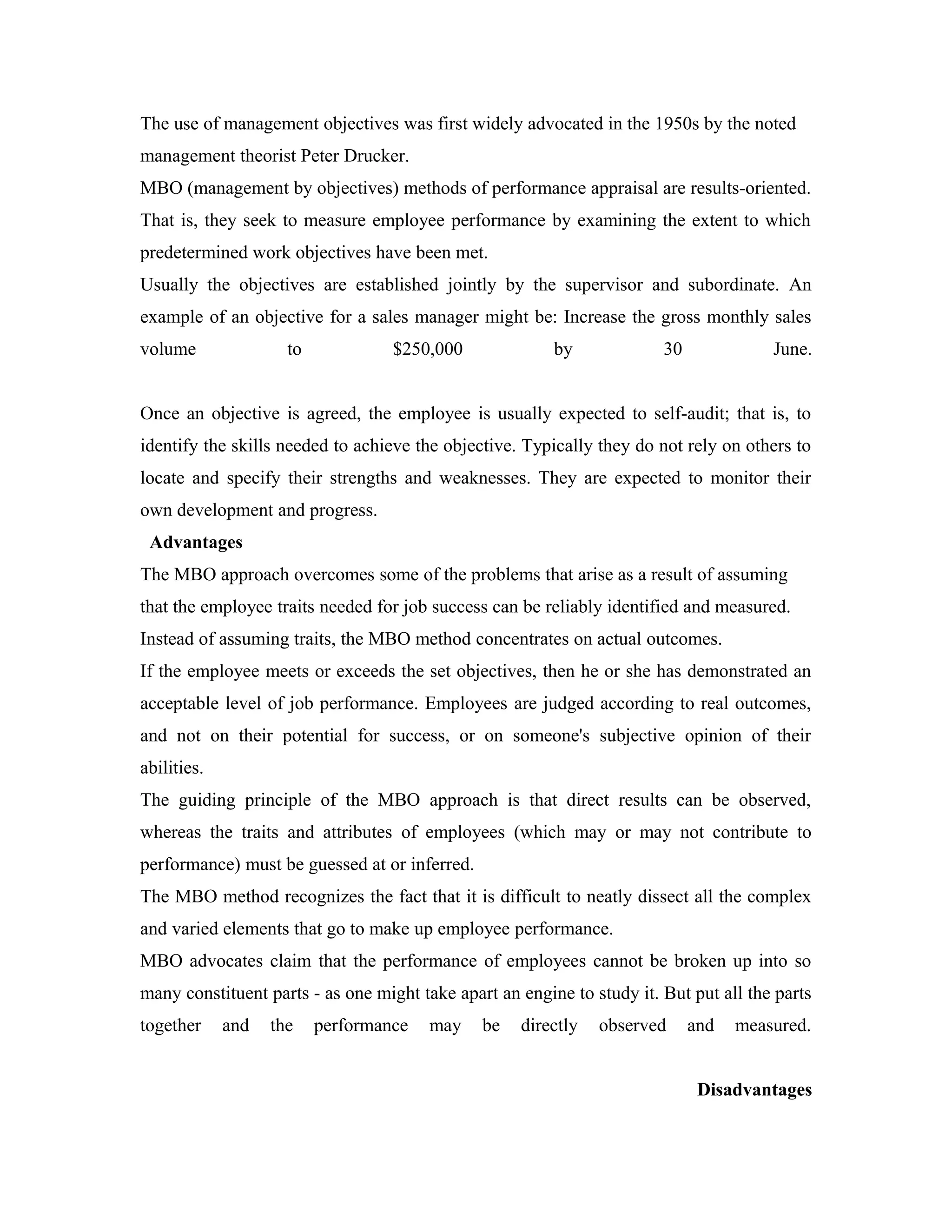 The use of management objectives was first widely advocated in the 1950s by the noted
management theorist Peter Drucker.
MBO (management by objectives) methods of performance appraisal are results-oriented.
That is, they seek to measure employee performance by examining the extent to which
predetermined work objectives have been met.
Usually the objectives are established jointly by the supervisor and subordinate. An
example of an objective for a sales manager might be: Increase the gross monthly sales
volume to $250,000 by 30 June.
Once an objective is agreed, the employee is usually expected to self-audit; that is, to
identify the skills needed to achieve the objective. Typically they do not rely on others to
locate and specify their strengths and weaknesses. They are expected to monitor their
own development and progress.
Advantages
The MBO approach overcomes some of the problems that arise as a result of assuming
that the employee traits needed for job success can be reliably identified and measured.
Instead of assuming traits, the MBO method concentrates on actual outcomes.
If the employee meets or exceeds the set objectives, then he or she has demonstrated an
acceptable level of job performance. Employees are judged according to real outcomes,
and not on their potential for success, or on someone's subjective opinion of their
abilities.
The guiding principle of the MBO approach is that direct results can be observed,
whereas the traits and attributes of employees (which may or may not contribute to
performance) must be guessed at or inferred.
The MBO method recognizes the fact that it is difficult to neatly dissect all the complex
and varied elements that go to make up employee performance.
MBO advocates claim that the performance of employees cannot be broken up into so
many constituent parts - as one might take apart an engine to study it. But put all the parts
together and the performance may be directly observed and measured.
Disadvantages
 