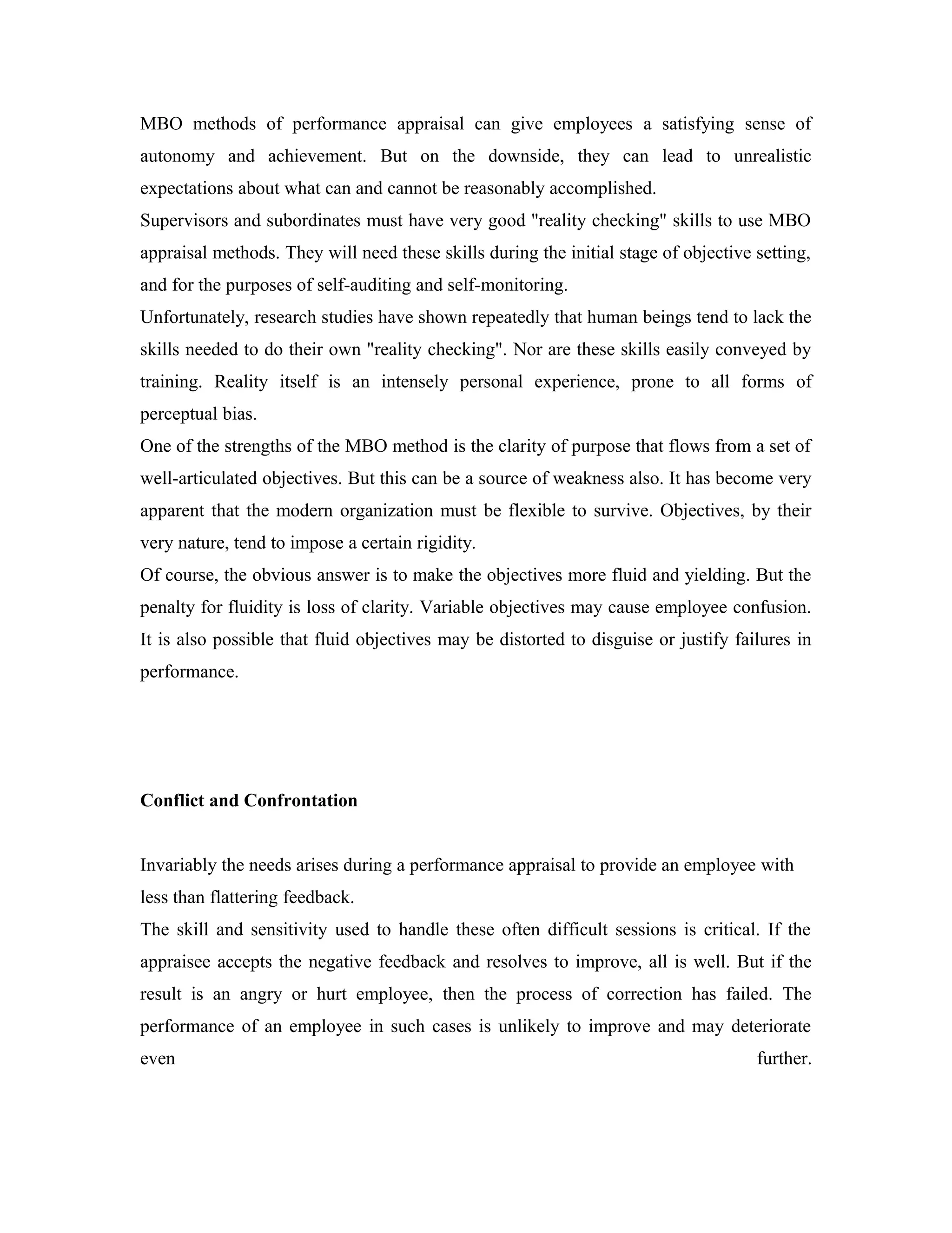 MBO methods of performance appraisal can give employees a satisfying sense of
autonomy and achievement. But on the downside, they can lead to unrealistic
expectations about what can and cannot be reasonably accomplished.
Supervisors and subordinates must have very good "reality checking" skills to use MBO
appraisal methods. They will need these skills during the initial stage of objective setting,
and for the purposes of self-auditing and self-monitoring.
Unfortunately, research studies have shown repeatedly that human beings tend to lack the
skills needed to do their own "reality checking". Nor are these skills easily conveyed by
training. Reality itself is an intensely personal experience, prone to all forms of
perceptual bias.
One of the strengths of the MBO method is the clarity of purpose that flows from a set of
well-articulated objectives. But this can be a source of weakness also. It has become very
apparent that the modern organization must be flexible to survive. Objectives, by their
very nature, tend to impose a certain rigidity.
Of course, the obvious answer is to make the objectives more fluid and yielding. But the
penalty for fluidity is loss of clarity. Variable objectives may cause employee confusion.
It is also possible that fluid objectives may be distorted to disguise or justify failures in
performance.
Conflict and Confrontation
Invariably the needs arises during a performance appraisal to provide an employee with
less than flattering feedback.
The skill and sensitivity used to handle these often difficult sessions is critical. If the
appraisee accepts the negative feedback and resolves to improve, all is well. But if the
result is an angry or hurt employee, then the process of correction has failed. The
performance of an employee in such cases is unlikely to improve and may deteriorate
even further.
 