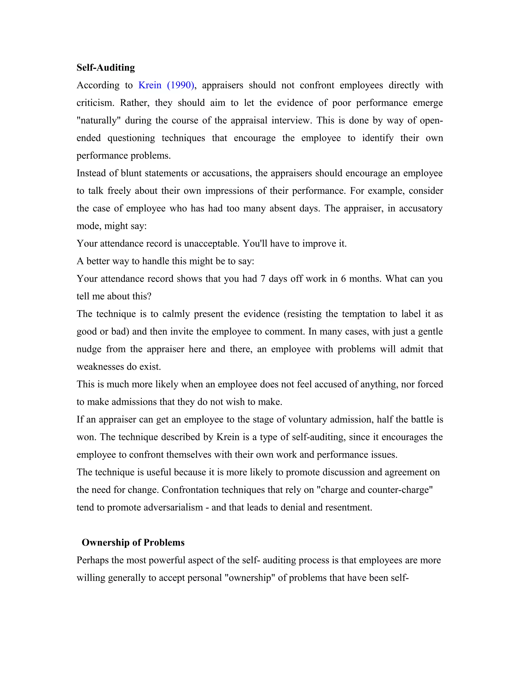 Self-Auditing
According to Krein (1990), appraisers should not confront employees directly with
criticism. Rather, they should aim to let the evidence of poor performance emerge
"naturally" during the course of the appraisal interview. This is done by way of open-
ended questioning techniques that encourage the employee to identify their own
performance problems.
Instead of blunt statements or accusations, the appraisers should encourage an employee
to talk freely about their own impressions of their performance. For example, consider
the case of employee who has had too many absent days. The appraiser, in accusatory
mode, might say:
Your attendance record is unacceptable. You'll have to improve it.
A better way to handle this might be to say:
Your attendance record shows that you had 7 days off work in 6 months. What can you
tell me about this?
The technique is to calmly present the evidence (resisting the temptation to label it as
good or bad) and then invite the employee to comment. In many cases, with just a gentle
nudge from the appraiser here and there, an employee with problems will admit that
weaknesses do exist.
This is much more likely when an employee does not feel accused of anything, nor forced
to make admissions that they do not wish to make.
If an appraiser can get an employee to the stage of voluntary admission, half the battle is
won. The technique described by Krein is a type of self-auditing, since it encourages the
employee to confront themselves with their own work and performance issues.
The technique is useful because it is more likely to promote discussion and agreement on
the need for change. Confrontation techniques that rely on "charge and counter-charge"
tend to promote adversarialism - and that leads to denial and resentment.
Ownership of Problems
Perhaps the most powerful aspect of the self- auditing process is that employees are more
willing generally to accept personal "ownership" of problems that have been self-
 