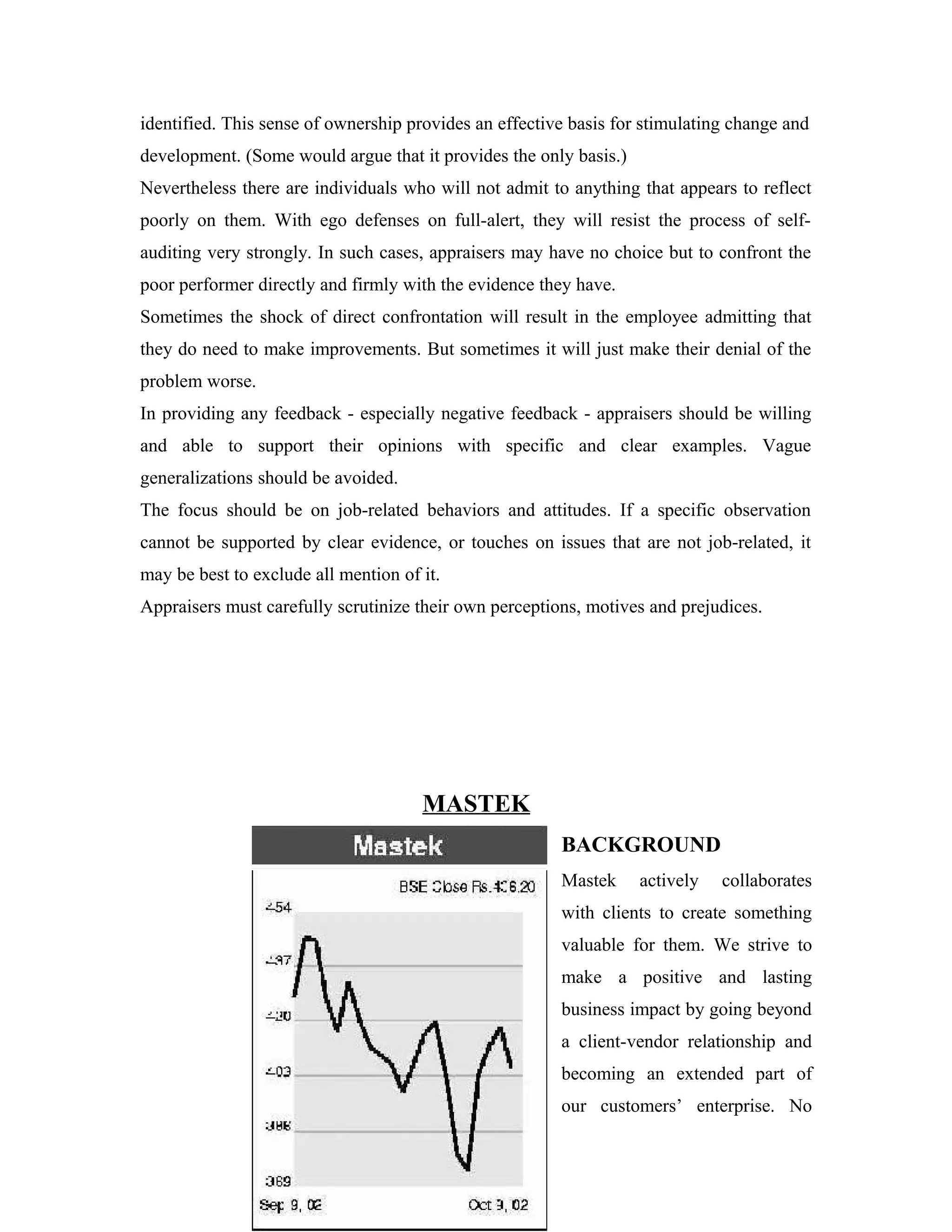 identified. This sense of ownership provides an effective basis for stimulating change and
development. (Some would argue that it provides the only basis.)
Nevertheless there are individuals who will not admit to anything that appears to reflect
poorly on them. With ego defenses on full-alert, they will resist the process of self-
auditing very strongly. In such cases, appraisers may have no choice but to confront the
poor performer directly and firmly with the evidence they have.
Sometimes the shock of direct confrontation will result in the employee admitting that
they do need to make improvements. But sometimes it will just make their denial of the
problem worse.
In providing any feedback - especially negative feedback - appraisers should be willing
and able to support their opinions with specific and clear examples. Vague
generalizations should be avoided.
The focus should be on job-related behaviors and attitudes. If a specific observation
cannot be supported by clear evidence, or touches on issues that are not job-related, it
may be best to exclude all mention of it.
Appraisers must carefully scrutinize their own perceptions, motives and prejudices.
MASTEK
BACKGROUND
Mastek actively collaborates
with clients to create something
valuable for them. We strive to
make a positive and lasting
business impact by going beyond
a client-vendor relationship and
becoming an extended part of
our customers’ enterprise. No
 