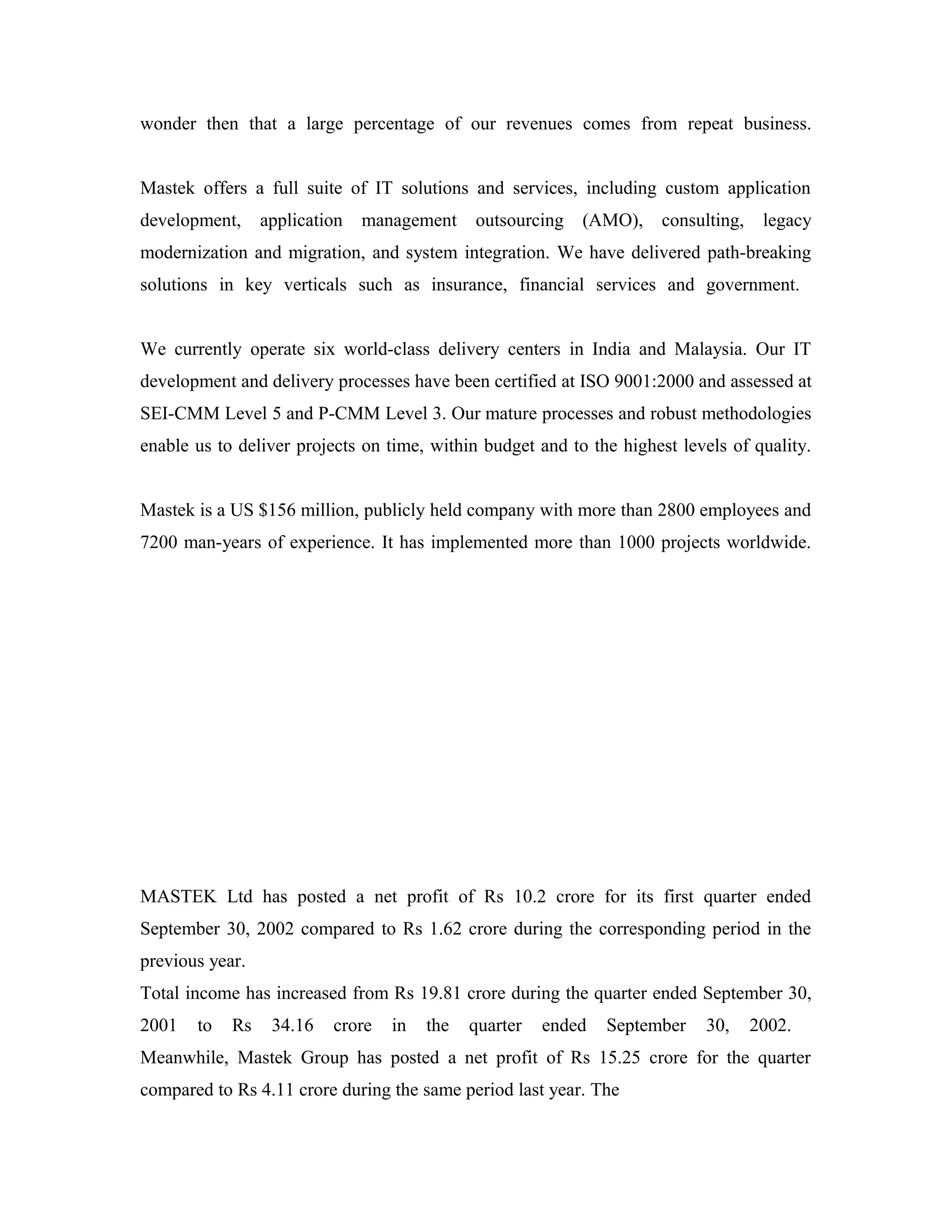 wonder then that a large percentage of our revenues comes from repeat business.
Mastek offers a full suite of IT solutions and services, including custom application
development, application management outsourcing (AMO), consulting, legacy
modernization and migration, and system integration. We have delivered path-breaking
solutions in key verticals such as insurance, financial services and government.
We currently operate six world-class delivery centers in India and Malaysia. Our IT
development and delivery processes have been certified at ISO 9001:2000 and assessed at
SEI-CMM Level 5 and P-CMM Level 3. Our mature processes and robust methodologies
enable us to deliver projects on time, within budget and to the highest levels of quality.
Mastek is a US $156 million, publicly held company with more than 2800 employees and
7200 man-years of experience. It has implemented more than 1000 projects worldwide.
MASTEK Ltd has posted a net profit of Rs 10.2 crore for its first quarter ended
September 30, 2002 compared to Rs 1.62 crore during the corresponding period in the
previous year.
Total income has increased from Rs 19.81 crore during the quarter ended September 30,
2001 to Rs 34.16 crore in the quarter ended September 30, 2002.
Meanwhile, Mastek Group has posted a net profit of Rs 15.25 crore for the quarter
compared to Rs 4.11 crore during the same period last year. The
 