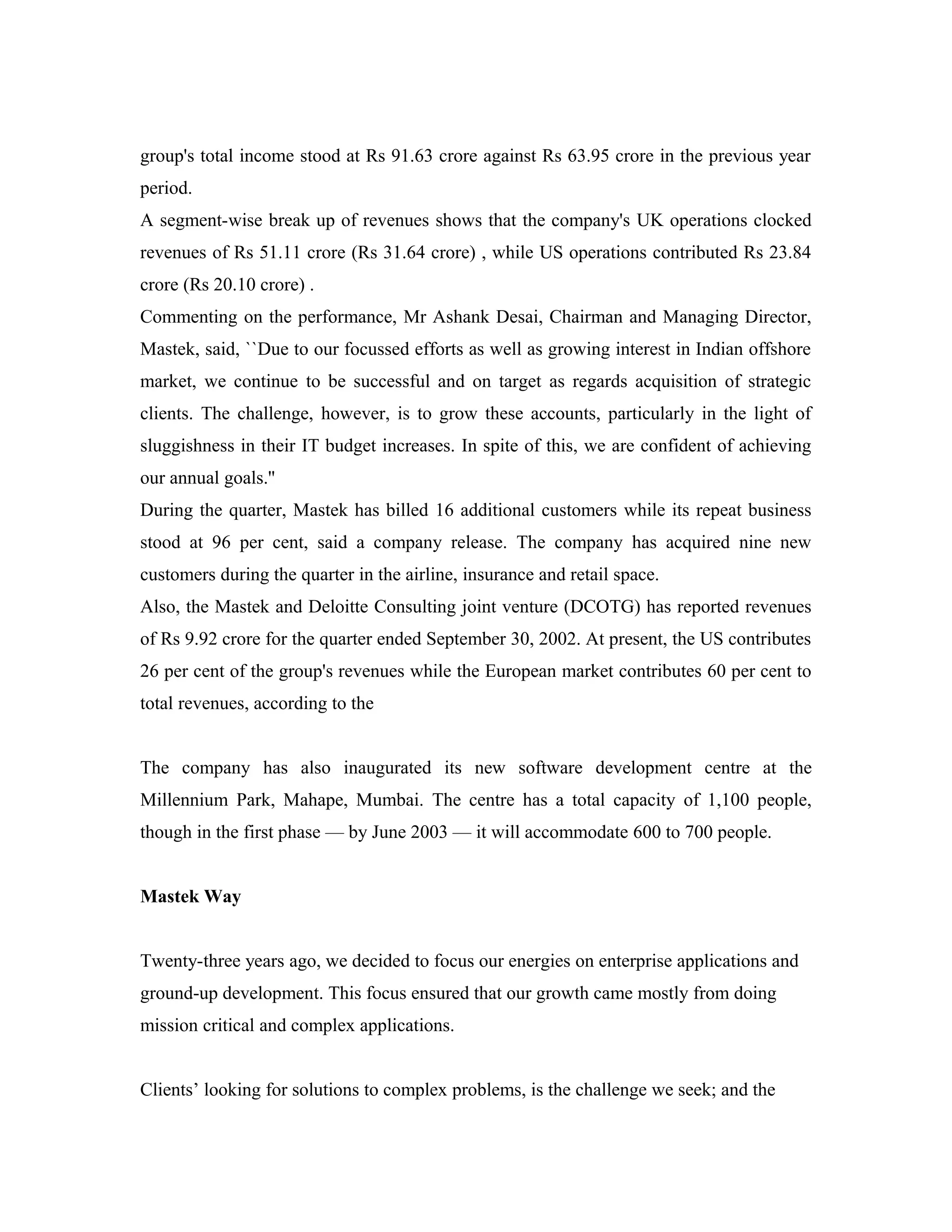 group's total income stood at Rs 91.63 crore against Rs 63.95 crore in the previous year
period.
A segment-wise break up of revenues shows that the company's UK operations clocked
revenues of Rs 51.11 crore (Rs 31.64 crore) , while US operations contributed Rs 23.84
crore (Rs 20.10 crore) .
Commenting on the performance, Mr Ashank Desai, Chairman and Managing Director,
Mastek, said, ``Due to our focussed efforts as well as growing interest in Indian offshore
market, we continue to be successful and on target as regards acquisition of strategic
clients. The challenge, however, is to grow these accounts, particularly in the light of
sluggishness in their IT budget increases. In spite of this, we are confident of achieving
our annual goals.''
During the quarter, Mastek has billed 16 additional customers while its repeat business
stood at 96 per cent, said a company release. The company has acquired nine new
customers during the quarter in the airline, insurance and retail space.
Also, the Mastek and Deloitte Consulting joint venture (DCOTG) has reported revenues
of Rs 9.92 crore for the quarter ended September 30, 2002. At present, the US contributes
26 per cent of the group's revenues while the European market contributes 60 per cent to
total revenues, according to the
The company has also inaugurated its new software development centre at the
Millennium Park, Mahape, Mumbai. The centre has a total capacity of 1,100 people,
though in the first phase — by June 2003 — it will accommodate 600 to 700 people.
Mastek Way
Twenty-three years ago, we decided to focus our energies on enterprise applications and
ground-up development. This focus ensured that our growth came mostly from doing
mission critical and complex applications.
Clients’ looking for solutions to complex problems, is the challenge we seek; and the
 