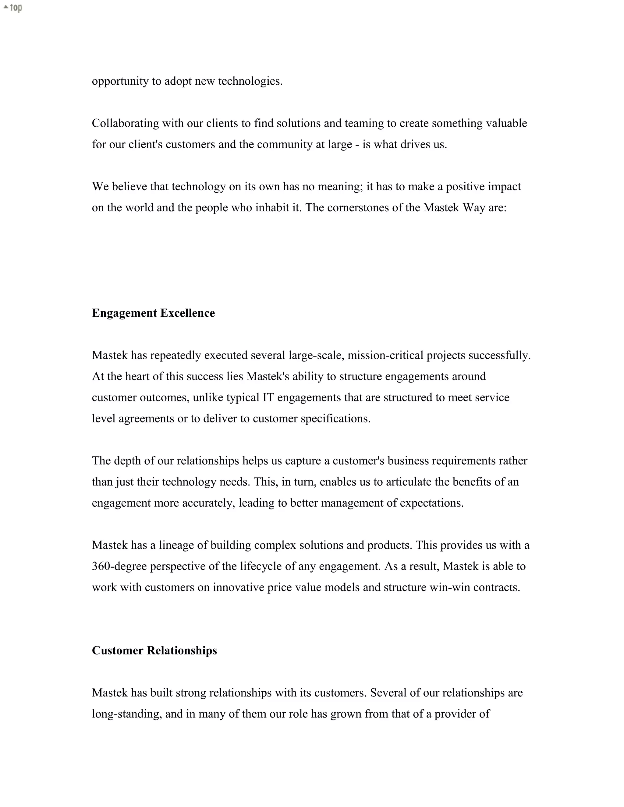 opportunity to adopt new technologies.
Collaborating with our clients to find solutions and teaming to create something valuable
for our client's customers and the community at large - is what drives us.
We believe that technology on its own has no meaning; it has to make a positive impact
on the world and the people who inhabit it. The cornerstones of the Mastek Way are:
Engagement Excellence
Mastek has repeatedly executed several large-scale, mission-critical projects successfully.
At the heart of this success lies Mastek's ability to structure engagements around
customer outcomes, unlike typical IT engagements that are structured to meet service
level agreements or to deliver to customer specifications.
The depth of our relationships helps us capture a customer's business requirements rather
than just their technology needs. This, in turn, enables us to articulate the benefits of an
engagement more accurately, leading to better management of expectations.
Mastek has a lineage of building complex solutions and products. This provides us with a
360-degree perspective of the lifecycle of any engagement. As a result, Mastek is able to
work with customers on innovative price value models and structure win-win contracts.
Customer Relationships
Mastek has built strong relationships with its customers. Several of our relationships are
long-standing, and in many of them our role has grown from that of a provider of
 