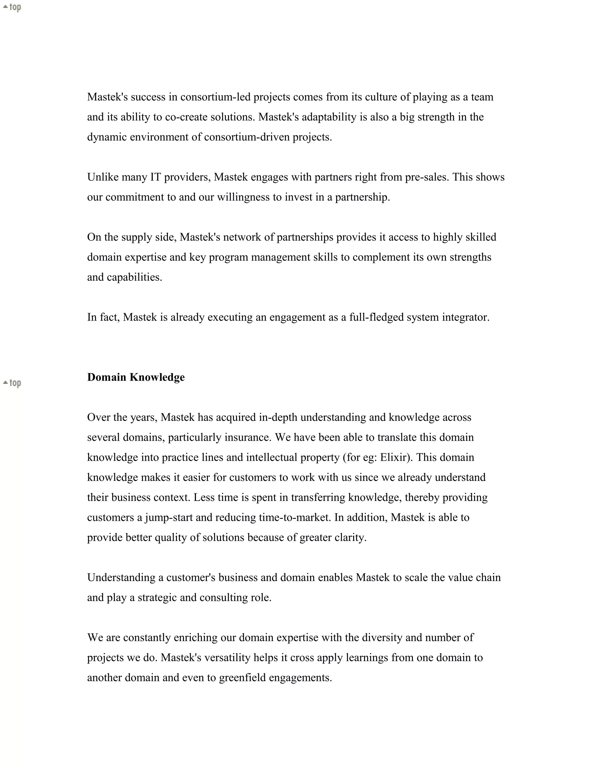 Mastek's success in consortium-led projects comes from its culture of playing as a team
and its ability to co-create solutions. Mastek's adaptability is also a big strength in the
dynamic environment of consortium-driven projects.
Unlike many IT providers, Mastek engages with partners right from pre-sales. This shows
our commitment to and our willingness to invest in a partnership.
On the supply side, Mastek's network of partnerships provides it access to highly skilled
domain expertise and key program management skills to complement its own strengths
and capabilities.
In fact, Mastek is already executing an engagement as a full-fledged system integrator.
Domain Knowledge
Over the years, Mastek has acquired in-depth understanding and knowledge across
several domains, particularly insurance. We have been able to translate this domain
knowledge into practice lines and intellectual property (for eg: Elixir). This domain
knowledge makes it easier for customers to work with us since we already understand
their business context. Less time is spent in transferring knowledge, thereby providing
customers a jump-start and reducing time-to-market. In addition, Mastek is able to
provide better quality of solutions because of greater clarity.
Understanding a customer's business and domain enables Mastek to scale the value chain
and play a strategic and consulting role.
We are constantly enriching our domain expertise with the diversity and number of
projects we do. Mastek's versatility helps it cross apply learnings from one domain to
another domain and even to greenfield engagements.
 