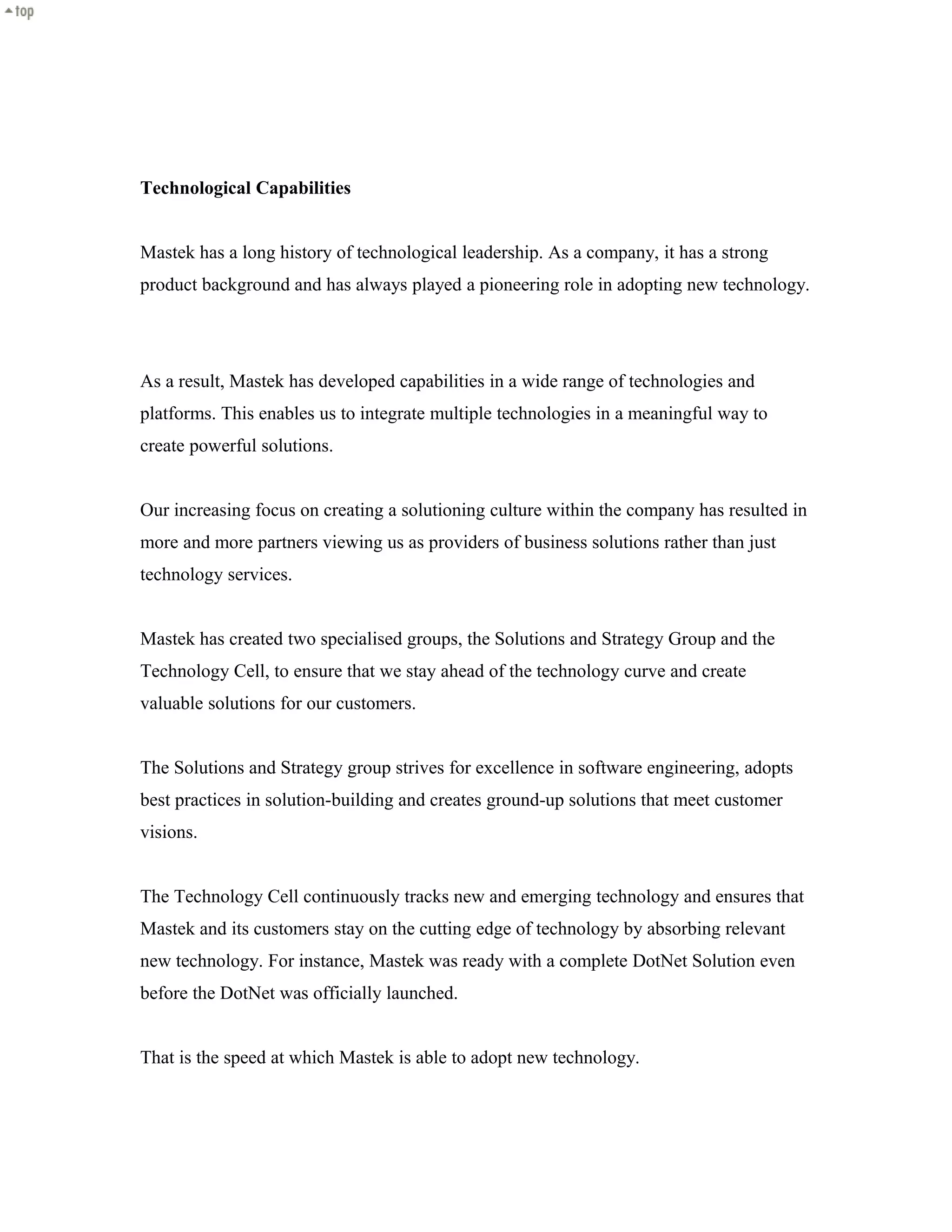 Technological Capabilities
Mastek has a long history of technological leadership. As a company, it has a strong
product background and has always played a pioneering role in adopting new technology.
As a result, Mastek has developed capabilities in a wide range of technologies and
platforms. This enables us to integrate multiple technologies in a meaningful way to
create powerful solutions.
Our increasing focus on creating a solutioning culture within the company has resulted in
more and more partners viewing us as providers of business solutions rather than just
technology services.
Mastek has created two specialised groups, the Solutions and Strategy Group and the
Technology Cell, to ensure that we stay ahead of the technology curve and create
valuable solutions for our customers.
The Solutions and Strategy group strives for excellence in software engineering, adopts
best practices in solution-building and creates ground-up solutions that meet customer
visions.
The Technology Cell continuously tracks new and emerging technology and ensures that
Mastek and its customers stay on the cutting edge of technology by absorbing relevant
new technology. For instance, Mastek was ready with a complete DotNet Solution even
before the DotNet was officially launched.
That is the speed at which Mastek is able to adopt new technology.
 