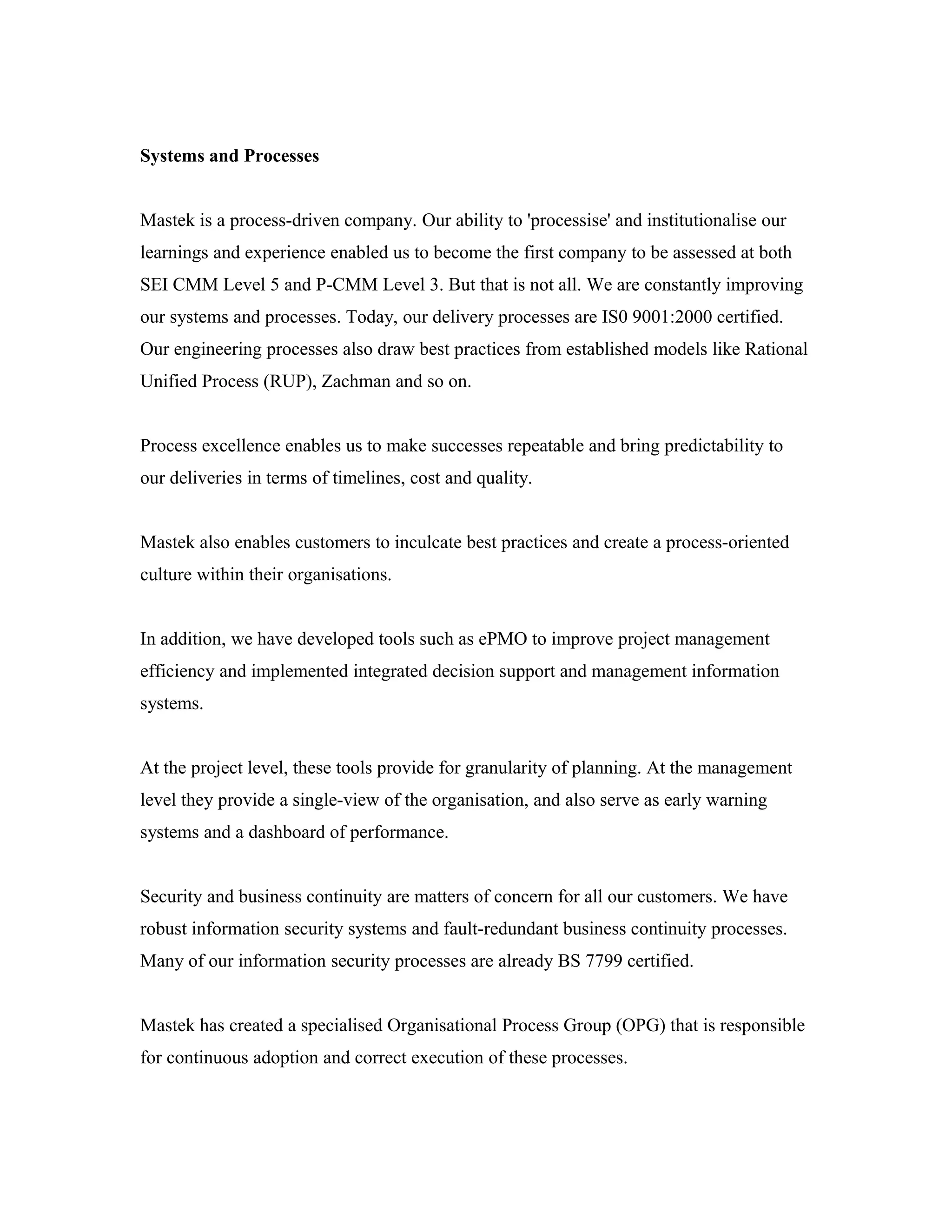 Systems and Processes
Mastek is a process-driven company. Our ability to 'processise' and institutionalise our
learnings and experience enabled us to become the first company to be assessed at both
SEI CMM Level 5 and P-CMM Level 3. But that is not all. We are constantly improving
our systems and processes. Today, our delivery processes are IS0 9001:2000 certified.
Our engineering processes also draw best practices from established models like Rational
Unified Process (RUP), Zachman and so on.
Process excellence enables us to make successes repeatable and bring predictability to
our deliveries in terms of timelines, cost and quality.
Mastek also enables customers to inculcate best practices and create a process-oriented
culture within their organisations.
In addition, we have developed tools such as ePMO to improve project management
efficiency and implemented integrated decision support and management information
systems.
At the project level, these tools provide for granularity of planning. At the management
level they provide a single-view of the organisation, and also serve as early warning
systems and a dashboard of performance.
Security and business continuity are matters of concern for all our customers. We have
robust information security systems and fault-redundant business continuity processes.
Many of our information security processes are already BS 7799 certified.
Mastek has created a specialised Organisational Process Group (OPG) that is responsible
for continuous adoption and correct execution of these processes.
 