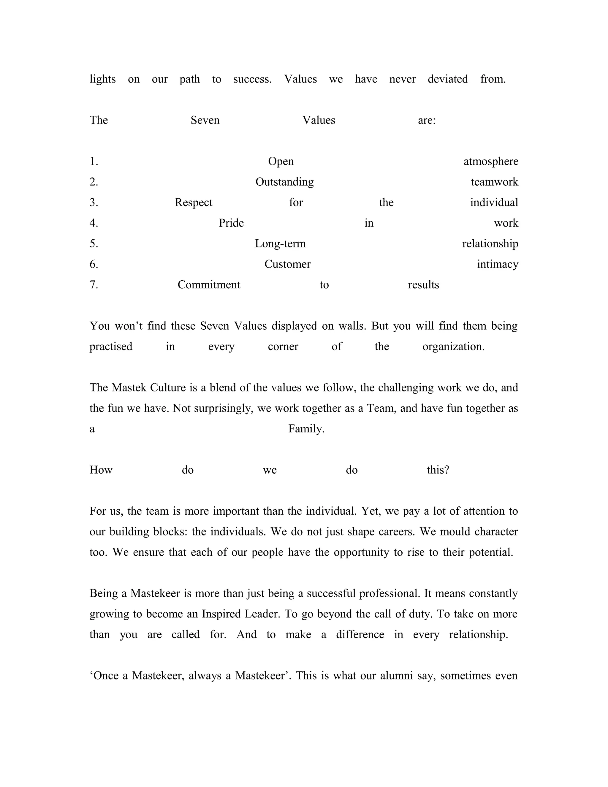 lights on our path to success. Values we have never deviated from.
The Seven Values are:
1. Open atmosphere
2. Outstanding teamwork
3. Respect for the individual
4. Pride in work
5. Long-term relationship
6. Customer intimacy
7. Commitment to results
You won’t find these Seven Values displayed on walls. But you will find them being
practised in every corner of the organization.
The Mastek Culture is a blend of the values we follow, the challenging work we do, and
the fun we have. Not surprisingly, we work together as a Team, and have fun together as
a Family.
How do we do this?
For us, the team is more important than the individual. Yet, we pay a lot of attention to
our building blocks: the individuals. We do not just shape careers. We mould character
too. We ensure that each of our people have the opportunity to rise to their potential.
Being a Mastekeer is more than just being a successful professional. It means constantly
growing to become an Inspired Leader. To go beyond the call of duty. To take on more
than you are called for. And to make a difference in every relationship.
‘Once a Mastekeer, always a Mastekeer’. This is what our alumni say, sometimes even
 
