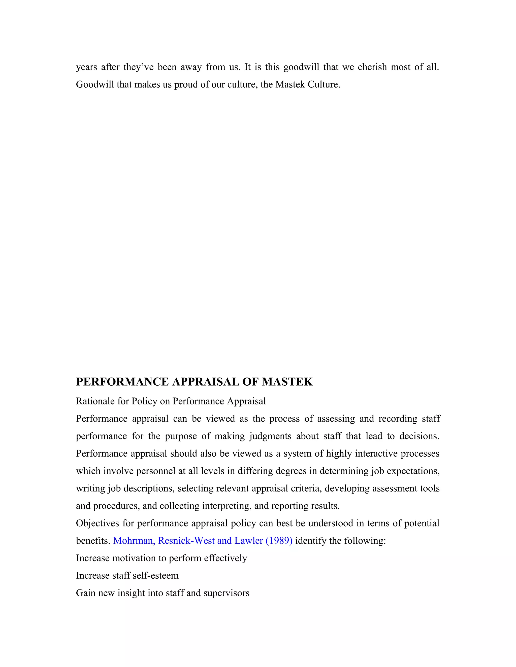years after they’ve been away from us. It is this goodwill that we cherish most of all.
Goodwill that makes us proud of our culture, the Mastek Culture.
PERFORMANCE APPRAISAL OF MASTEK
Rationale for Policy on Performance Appraisal
Performance appraisal can be viewed as the process of assessing and recording staff
performance for the purpose of making judgments about staff that lead to decisions.
Performance appraisal should also be viewed as a system of highly interactive processes
which involve personnel at all levels in differing degrees in determining job expectations,
writing job descriptions, selecting relevant appraisal criteria, developing assessment tools
and procedures, and collecting interpreting, and reporting results.
Objectives for performance appraisal policy can best be understood in terms of potential
benefits. Mohrman, Resnick-West and Lawler (1989) identify the following:
Increase motivation to perform effectively
Increase staff self-esteem
Gain new insight into staff and supervisors
 