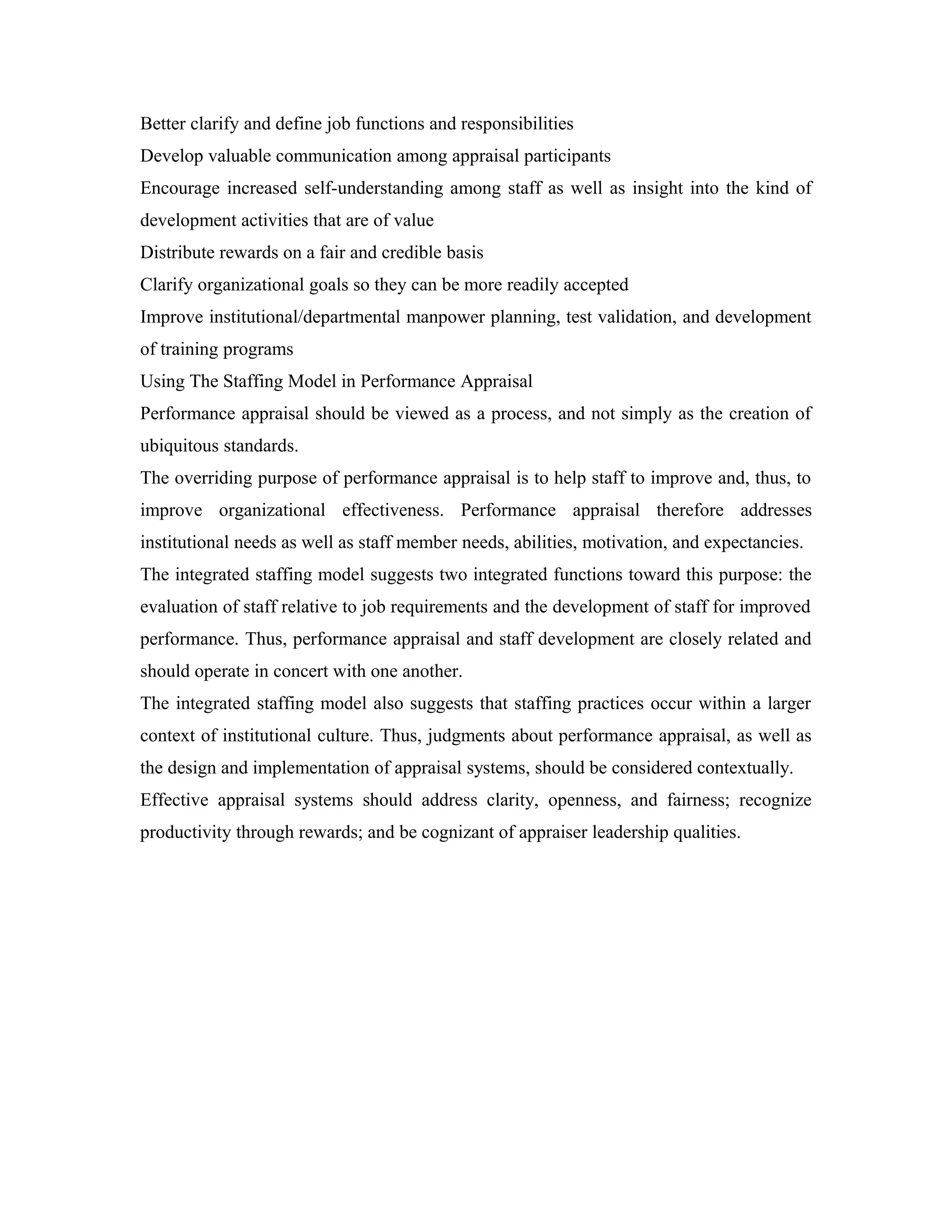 Better clarify and define job functions and responsibilities
Develop valuable communication among appraisal participants
Encourage increased self-understanding among staff as well as insight into the kind of
development activities that are of value
Distribute rewards on a fair and credible basis
Clarify organizational goals so they can be more readily accepted
Improve institutional/departmental manpower planning, test validation, and development
of training programs
Using The Staffing Model in Performance Appraisal
Performance appraisal should be viewed as a process, and not simply as the creation of
ubiquitous standards.
The overriding purpose of performance appraisal is to help staff to improve and, thus, to
improve organizational effectiveness. Performance appraisal therefore addresses
institutional needs as well as staff member needs, abilities, motivation, and expectancies.
The integrated staffing model suggests two integrated functions toward this purpose: the
evaluation of staff relative to job requirements and the development of staff for improved
performance. Thus, performance appraisal and staff development are closely related and
should operate in concert with one another.
The integrated staffing model also suggests that staffing practices occur within a larger
context of institutional culture. Thus, judgments about performance appraisal, as well as
the design and implementation of appraisal systems, should be considered contextually.
Effective appraisal systems should address clarity, openness, and fairness; recognize
productivity through rewards; and be cognizant of appraiser leadership qualities.
 