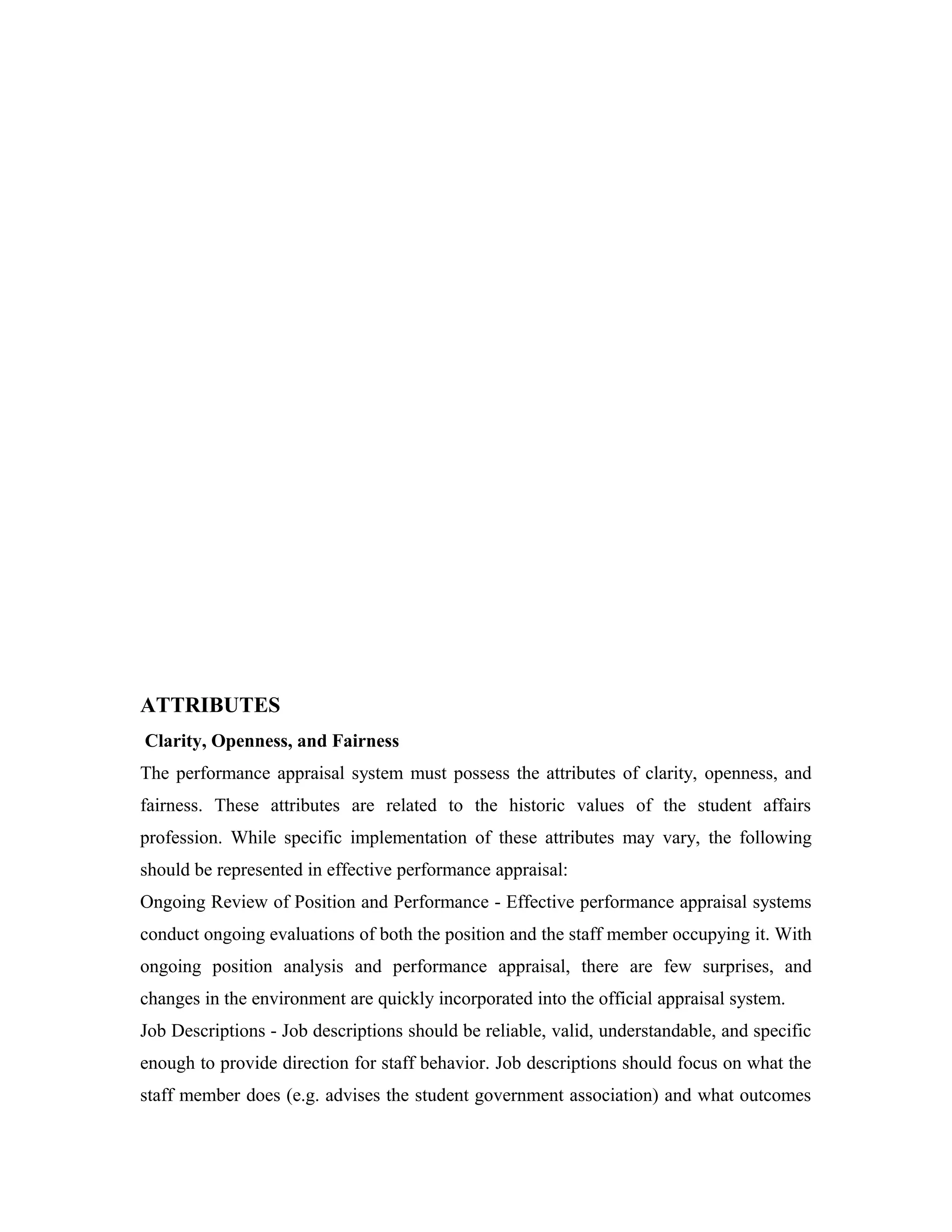 ATTRIBUTES
Clarity, Openness, and Fairness
The performance appraisal system must possess the attributes of clarity, openness, and
fairness. These attributes are related to the historic values of the student affairs
profession. While specific implementation of these attributes may vary, the following
should be represented in effective performance appraisal:
Ongoing Review of Position and Performance - Effective performance appraisal systems
conduct ongoing evaluations of both the position and the staff member occupying it. With
ongoing position analysis and performance appraisal, there are few surprises, and
changes in the environment are quickly incorporated into the official appraisal system.
Job Descriptions - Job descriptions should be reliable, valid, understandable, and specific
enough to provide direction for staff behavior. Job descriptions should focus on what the
staff member does (e.g. advises the student government association) and what outcomes
 