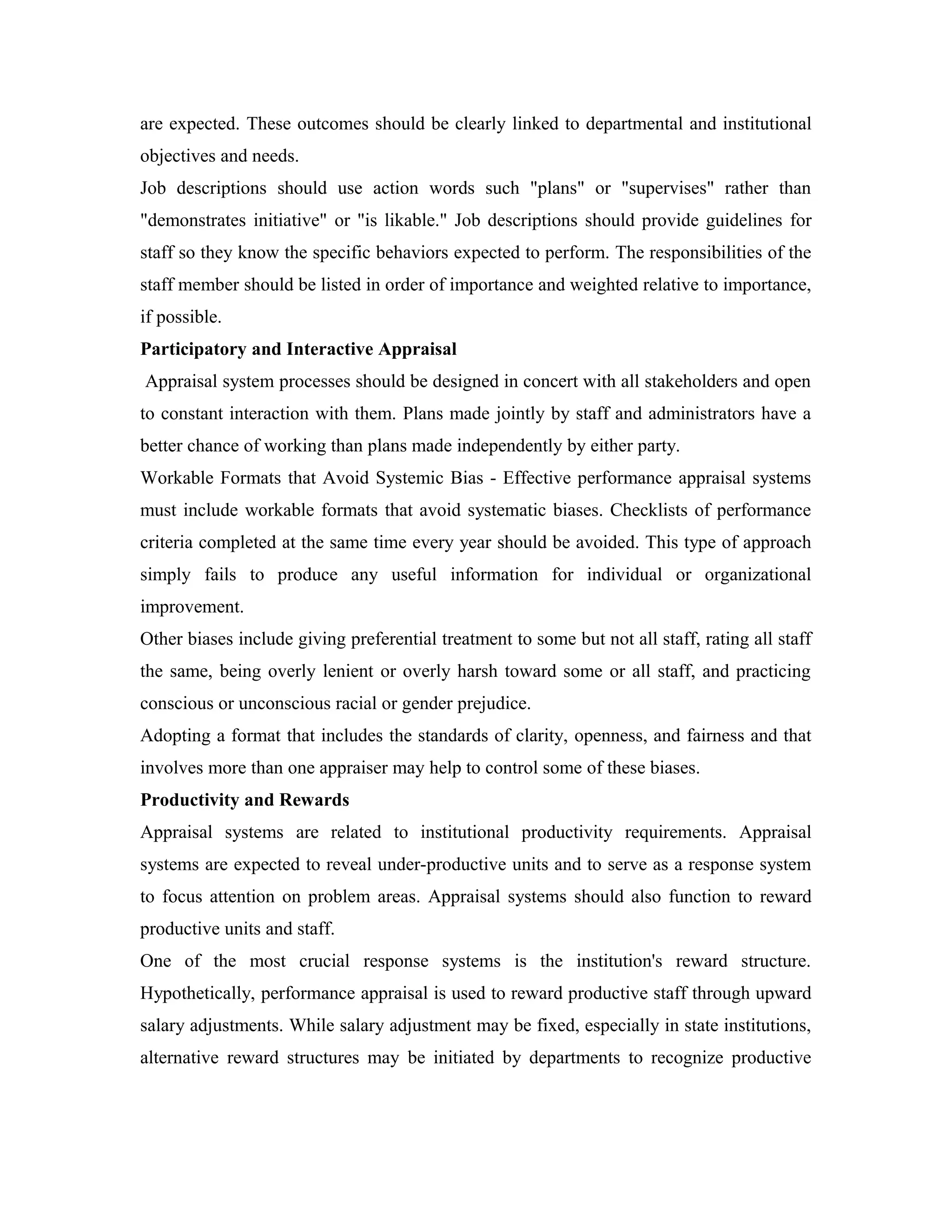 are expected. These outcomes should be clearly linked to departmental and institutional
objectives and needs.
Job descriptions should use action words such "plans" or "supervises" rather than
"demonstrates initiative" or "is likable." Job descriptions should provide guidelines for
staff so they know the specific behaviors expected to perform. The responsibilities of the
staff member should be listed in order of importance and weighted relative to importance,
if possible.
Participatory and Interactive Appraisal
Appraisal system processes should be designed in concert with all stakeholders and open
to constant interaction with them. Plans made jointly by staff and administrators have a
better chance of working than plans made independently by either party.
Workable Formats that Avoid Systemic Bias - Effective performance appraisal systems
must include workable formats that avoid systematic biases. Checklists of performance
criteria completed at the same time every year should be avoided. This type of approach
simply fails to produce any useful information for individual or organizational
improvement.
Other biases include giving preferential treatment to some but not all staff, rating all staff
the same, being overly lenient or overly harsh toward some or all staff, and practicing
conscious or unconscious racial or gender prejudice.
Adopting a format that includes the standards of clarity, openness, and fairness and that
involves more than one appraiser may help to control some of these biases.
Productivity and Rewards
Appraisal systems are related to institutional productivity requirements. Appraisal
systems are expected to reveal under-productive units and to serve as a response system
to focus attention on problem areas. Appraisal systems should also function to reward
productive units and staff.
One of the most crucial response systems is the institution's reward structure.
Hypothetically, performance appraisal is used to reward productive staff through upward
salary adjustments. While salary adjustment may be fixed, especially in state institutions,
alternative reward structures may be initiated by departments to recognize productive
 