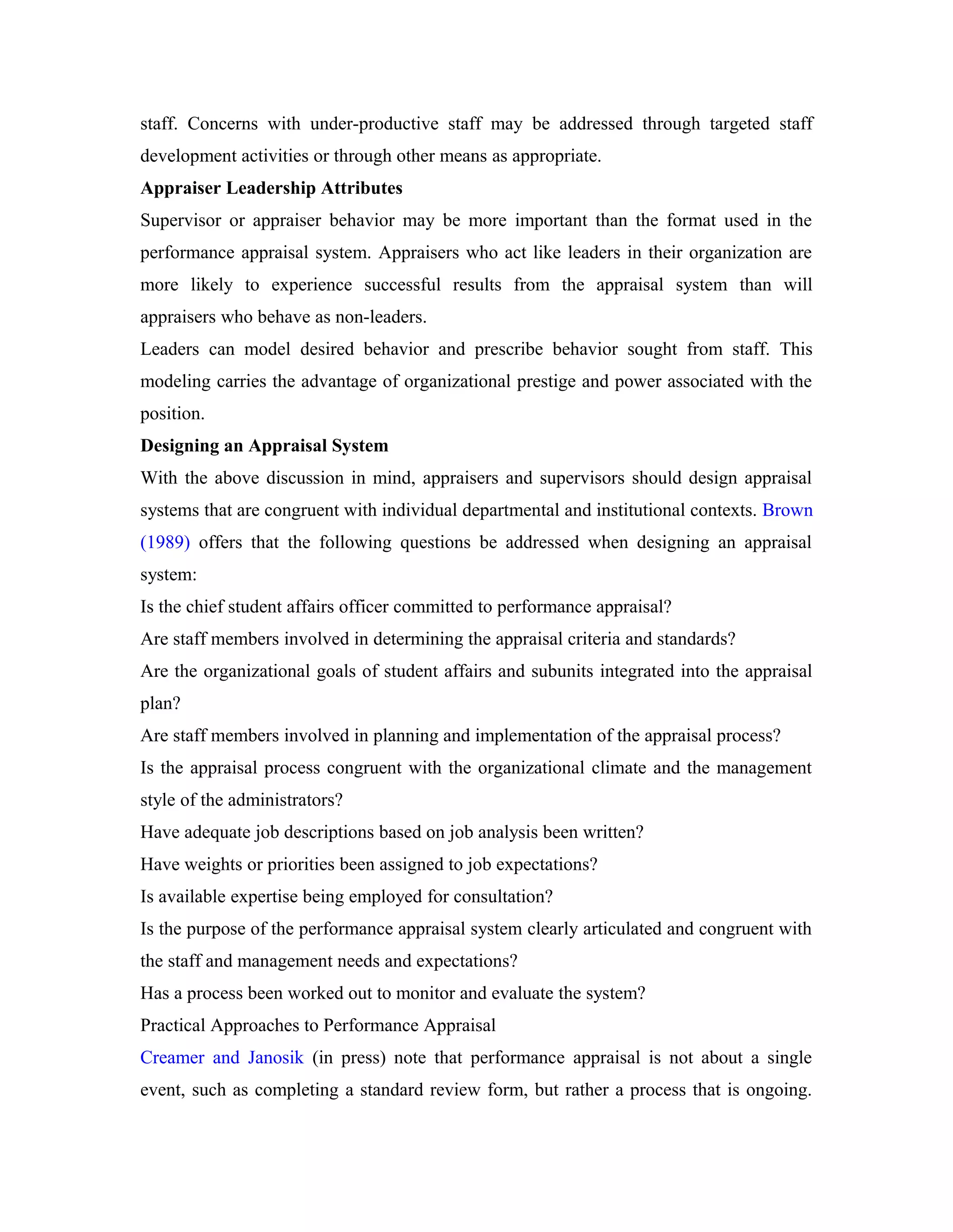 staff. Concerns with under-productive staff may be addressed through targeted staff
development activities or through other means as appropriate.
Appraiser Leadership Attributes
Supervisor or appraiser behavior may be more important than the format used in the
performance appraisal system. Appraisers who act like leaders in their organization are
more likely to experience successful results from the appraisal system than will
appraisers who behave as non-leaders.
Leaders can model desired behavior and prescribe behavior sought from staff. This
modeling carries the advantage of organizational prestige and power associated with the
position.
Designing an Appraisal System
With the above discussion in mind, appraisers and supervisors should design appraisal
systems that are congruent with individual departmental and institutional contexts. Brown
(1989) offers that the following questions be addressed when designing an appraisal
system:
Is the chief student affairs officer committed to performance appraisal?
Are staff members involved in determining the appraisal criteria and standards?
Are the organizational goals of student affairs and subunits integrated into the appraisal
plan?
Are staff members involved in planning and implementation of the appraisal process?
Is the appraisal process congruent with the organizational climate and the management
style of the administrators?
Have adequate job descriptions based on job analysis been written?
Have weights or priorities been assigned to job expectations?
Is available expertise being employed for consultation?
Is the purpose of the performance appraisal system clearly articulated and congruent with
the staff and management needs and expectations?
Has a process been worked out to monitor and evaluate the system?
Practical Approaches to Performance Appraisal
Creamer and Janosik (in press) note that performance appraisal is not about a single
event, such as completing a standard review form, but rather a process that is ongoing.
 