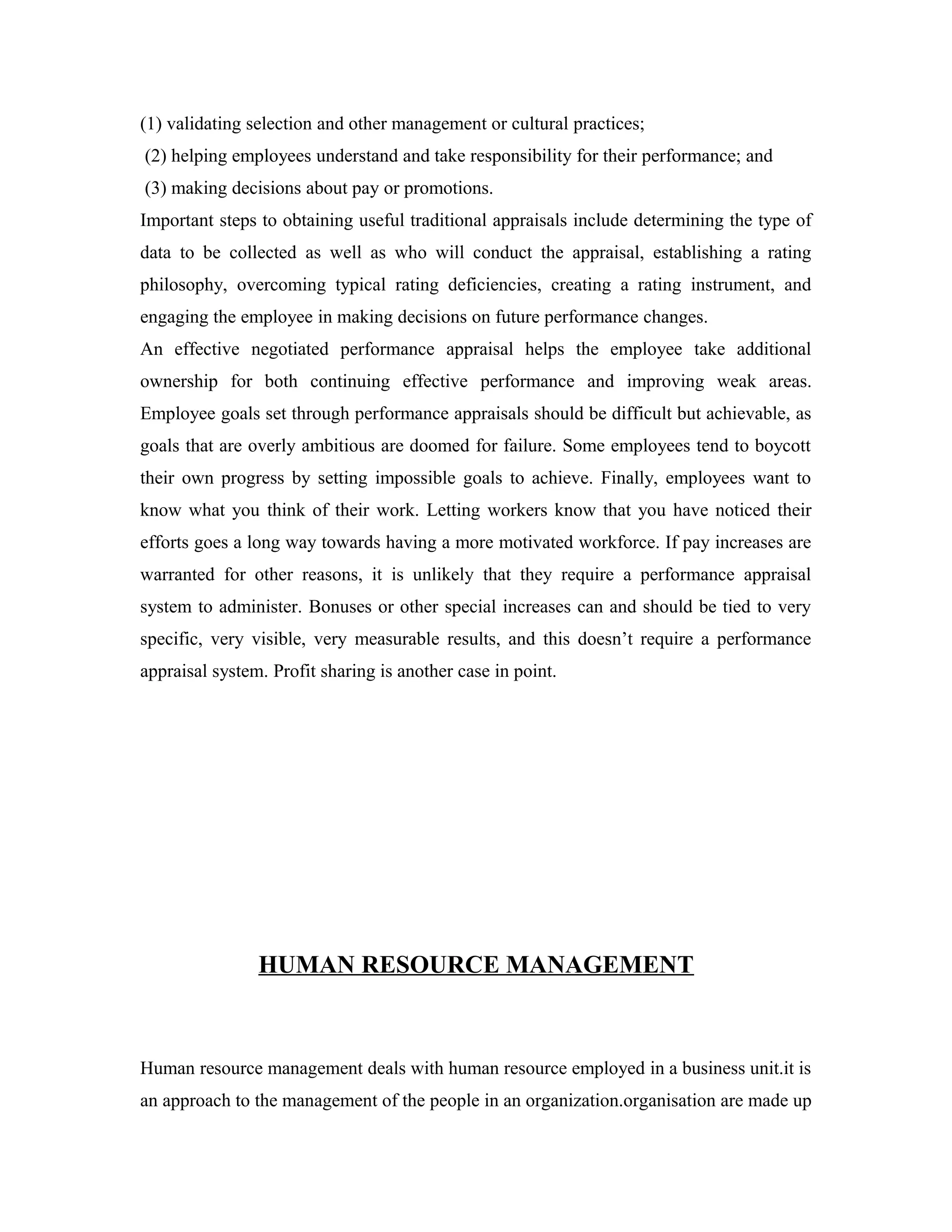 (1) validating selection and other management or cultural practices;
(2) helping employees understand and take responsibility for their performance; and
(3) making decisions about pay or promotions.
Important steps to obtaining useful traditional appraisals include determining the type of
data to be collected as well as who will conduct the appraisal, establishing a rating
philosophy, overcoming typical rating deficiencies, creating a rating instrument, and
engaging the employee in making decisions on future performance changes.
An effective negotiated performance appraisal helps the employee take additional
ownership for both continuing effective performance and improving weak areas.
Employee goals set through performance appraisals should be difficult but achievable, as
goals that are overly ambitious are doomed for failure. Some employees tend to boycott
their own progress by setting impossible goals to achieve. Finally, employees want to
know what you think of their work. Letting workers know that you have noticed their
efforts goes a long way towards having a more motivated workforce. If pay increases are
warranted for other reasons, it is unlikely that they require a performance appraisal
system to administer. Bonuses or other special increases can and should be tied to very
specific, very visible, very measurable results, and this doesn’t require a performance
appraisal system. Profit sharing is another case in point.
HUMAN RESOURCE MANAGEMENT
Human resource management deals with human resource employed in a business unit.it is
an approach to the management of the people in an organization.organisation are made up
 