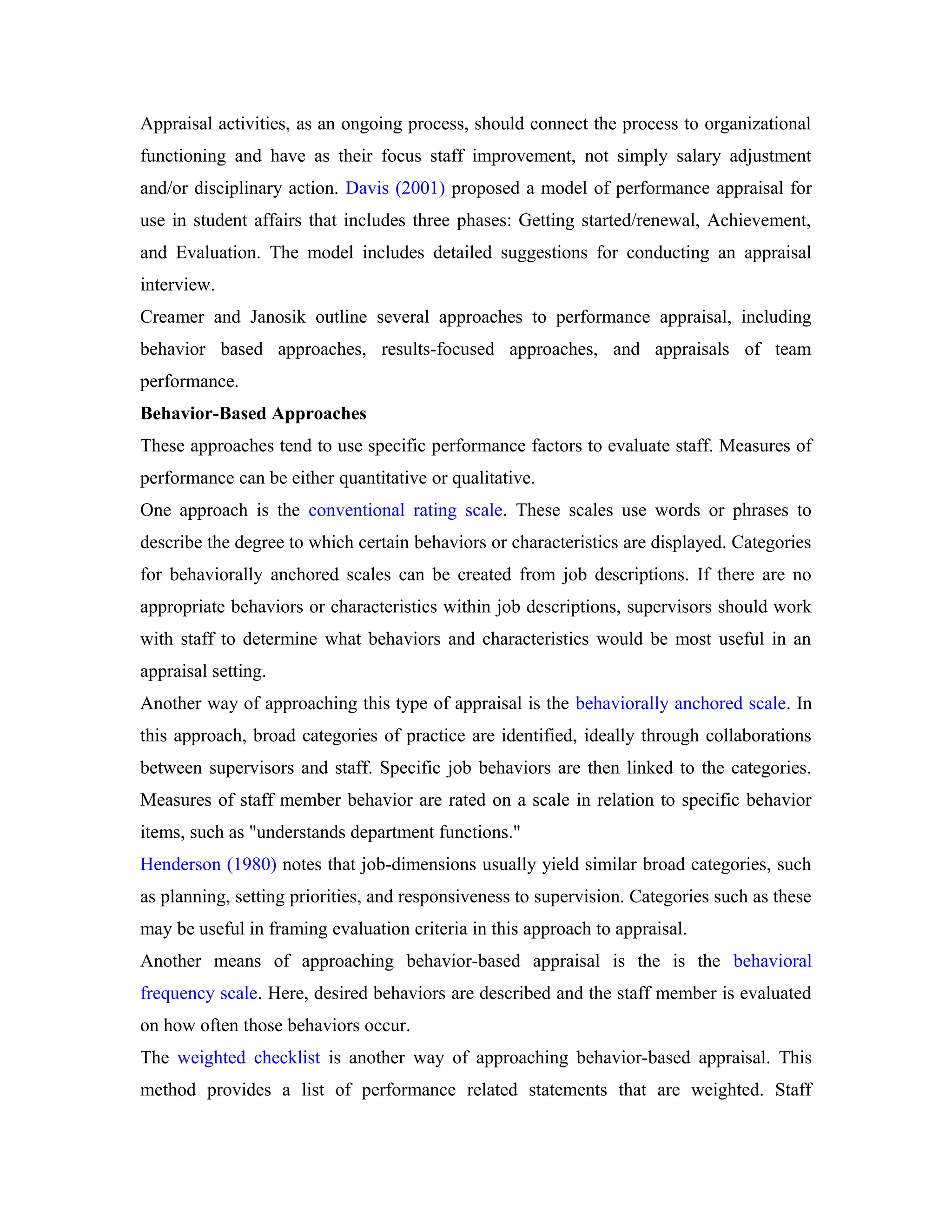Appraisal activities, as an ongoing process, should connect the process to organizational
functioning and have as their focus staff improvement, not simply salary adjustment
and/or disciplinary action. Davis (2001) proposed a model of performance appraisal for
use in student affairs that includes three phases: Getting started/renewal, Achievement,
and Evaluation. The model includes detailed suggestions for conducting an appraisal
interview.
Creamer and Janosik outline several approaches to performance appraisal, including
behavior based approaches, results-focused approaches, and appraisals of team
performance.
Behavior-Based Approaches
These approaches tend to use specific performance factors to evaluate staff. Measures of
performance can be either quantitative or qualitative.
One approach is the conventional rating scale. These scales use words or phrases to
describe the degree to which certain behaviors or characteristics are displayed. Categories
for behaviorally anchored scales can be created from job descriptions. If there are no
appropriate behaviors or characteristics within job descriptions, supervisors should work
with staff to determine what behaviors and characteristics would be most useful in an
appraisal setting.
Another way of approaching this type of appraisal is the behaviorally anchored scale. In
this approach, broad categories of practice are identified, ideally through collaborations
between supervisors and staff. Specific job behaviors are then linked to the categories.
Measures of staff member behavior are rated on a scale in relation to specific behavior
items, such as "understands department functions."
Henderson (1980) notes that job-dimensions usually yield similar broad categories, such
as planning, setting priorities, and responsiveness to supervision. Categories such as these
may be useful in framing evaluation criteria in this approach to appraisal.
Another means of approaching behavior-based appraisal is the is the behavioral
frequency scale. Here, desired behaviors are described and the staff member is evaluated
on how often those behaviors occur.
The weighted checklist is another way of approaching behavior-based appraisal. This
method provides a list of performance related statements that are weighted. Staff
 
