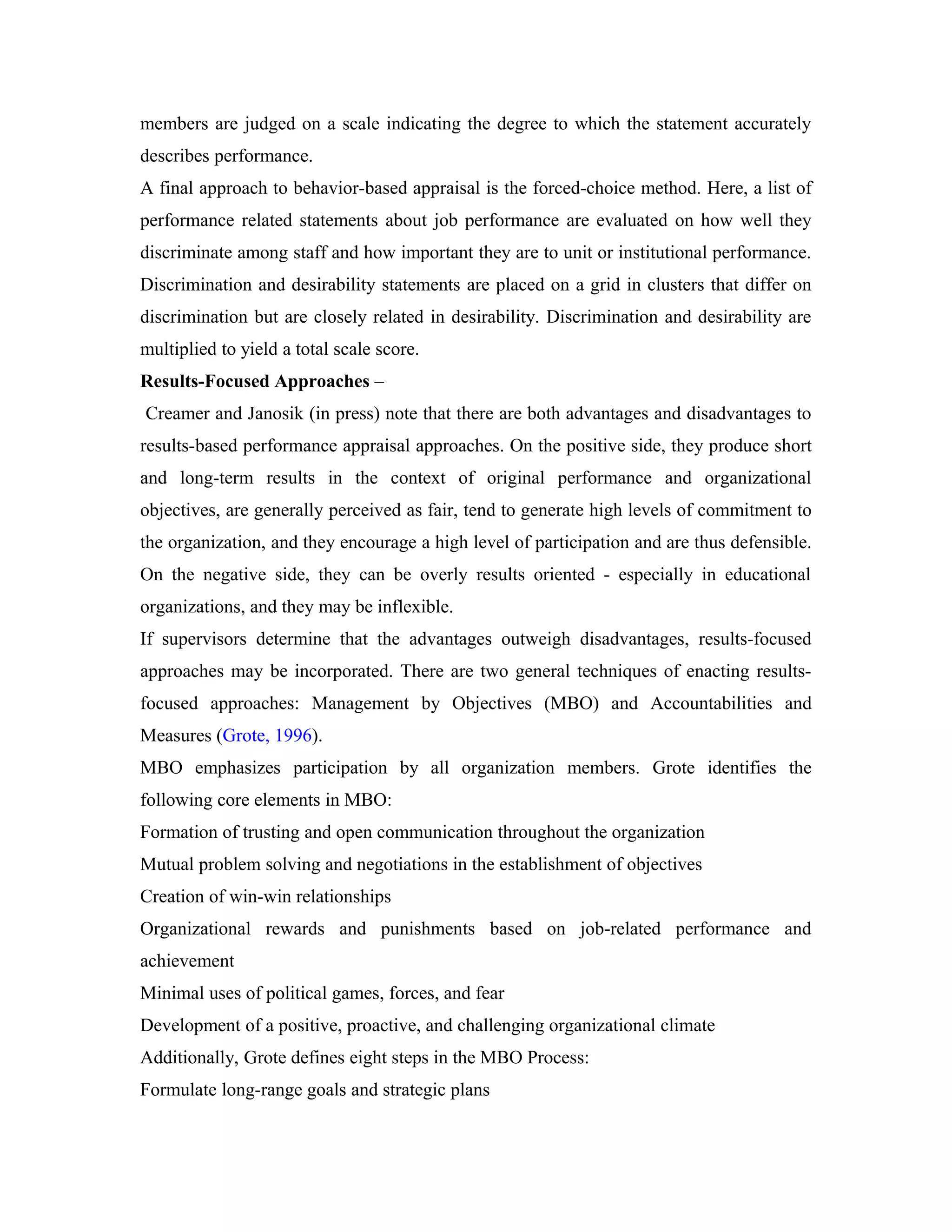 members are judged on a scale indicating the degree to which the statement accurately
describes performance.
A final approach to behavior-based appraisal is the forced-choice method. Here, a list of
performance related statements about job performance are evaluated on how well they
discriminate among staff and how important they are to unit or institutional performance.
Discrimination and desirability statements are placed on a grid in clusters that differ on
discrimination but are closely related in desirability. Discrimination and desirability are
multiplied to yield a total scale score.
Results-Focused Approaches –
Creamer and Janosik (in press) note that there are both advantages and disadvantages to
results-based performance appraisal approaches. On the positive side, they produce short
and long-term results in the context of original performance and organizational
objectives, are generally perceived as fair, tend to generate high levels of commitment to
the organization, and they encourage a high level of participation and are thus defensible.
On the negative side, they can be overly results oriented - especially in educational
organizations, and they may be inflexible.
If supervisors determine that the advantages outweigh disadvantages, results-focused
approaches may be incorporated. There are two general techniques of enacting results-
focused approaches: Management by Objectives (MBO) and Accountabilities and
Measures (Grote, 1996).
MBO emphasizes participation by all organization members. Grote identifies the
following core elements in MBO:
Formation of trusting and open communication throughout the organization
Mutual problem solving and negotiations in the establishment of objectives
Creation of win-win relationships
Organizational rewards and punishments based on job-related performance and
achievement
Minimal uses of political games, forces, and fear
Development of a positive, proactive, and challenging organizational climate
Additionally, Grote defines eight steps in the MBO Process:
Formulate long-range goals and strategic plans
 