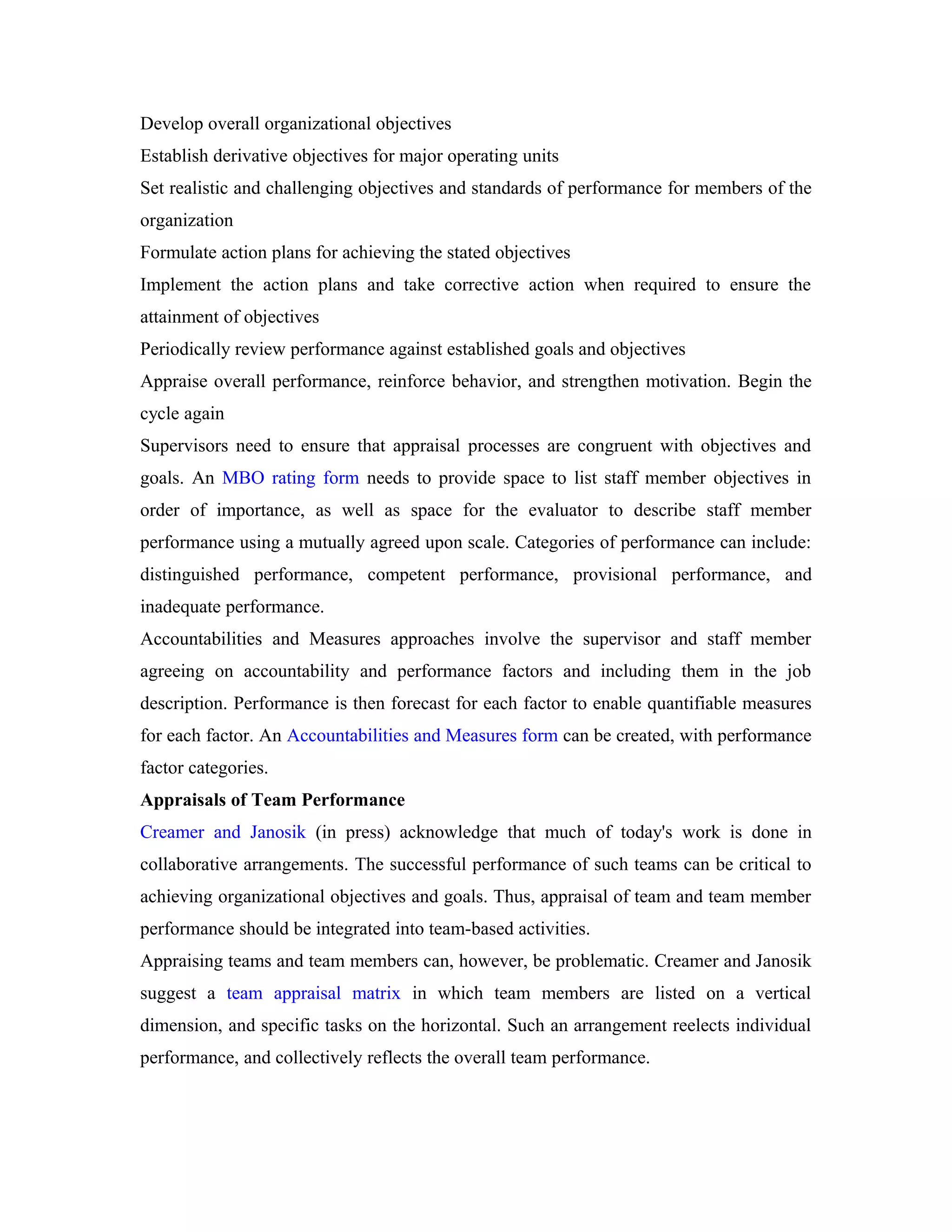 Develop overall organizational objectives
Establish derivative objectives for major operating units
Set realistic and challenging objectives and standards of performance for members of the
organization
Formulate action plans for achieving the stated objectives
Implement the action plans and take corrective action when required to ensure the
attainment of objectives
Periodically review performance against established goals and objectives
Appraise overall performance, reinforce behavior, and strengthen motivation. Begin the
cycle again
Supervisors need to ensure that appraisal processes are congruent with objectives and
goals. An MBO rating form needs to provide space to list staff member objectives in
order of importance, as well as space for the evaluator to describe staff member
performance using a mutually agreed upon scale. Categories of performance can include:
distinguished performance, competent performance, provisional performance, and
inadequate performance.
Accountabilities and Measures approaches involve the supervisor and staff member
agreeing on accountability and performance factors and including them in the job
description. Performance is then forecast for each factor to enable quantifiable measures
for each factor. An Accountabilities and Measures form can be created, with performance
factor categories.
Appraisals of Team Performance
Creamer and Janosik (in press) acknowledge that much of today's work is done in
collaborative arrangements. The successful performance of such teams can be critical to
achieving organizational objectives and goals. Thus, appraisal of team and team member
performance should be integrated into team-based activities.
Appraising teams and team members can, however, be problematic. Creamer and Janosik
suggest a team appraisal matrix in which team members are listed on a vertical
dimension, and specific tasks on the horizontal. Such an arrangement reelects individual
performance, and collectively reflects the overall team performance.
 