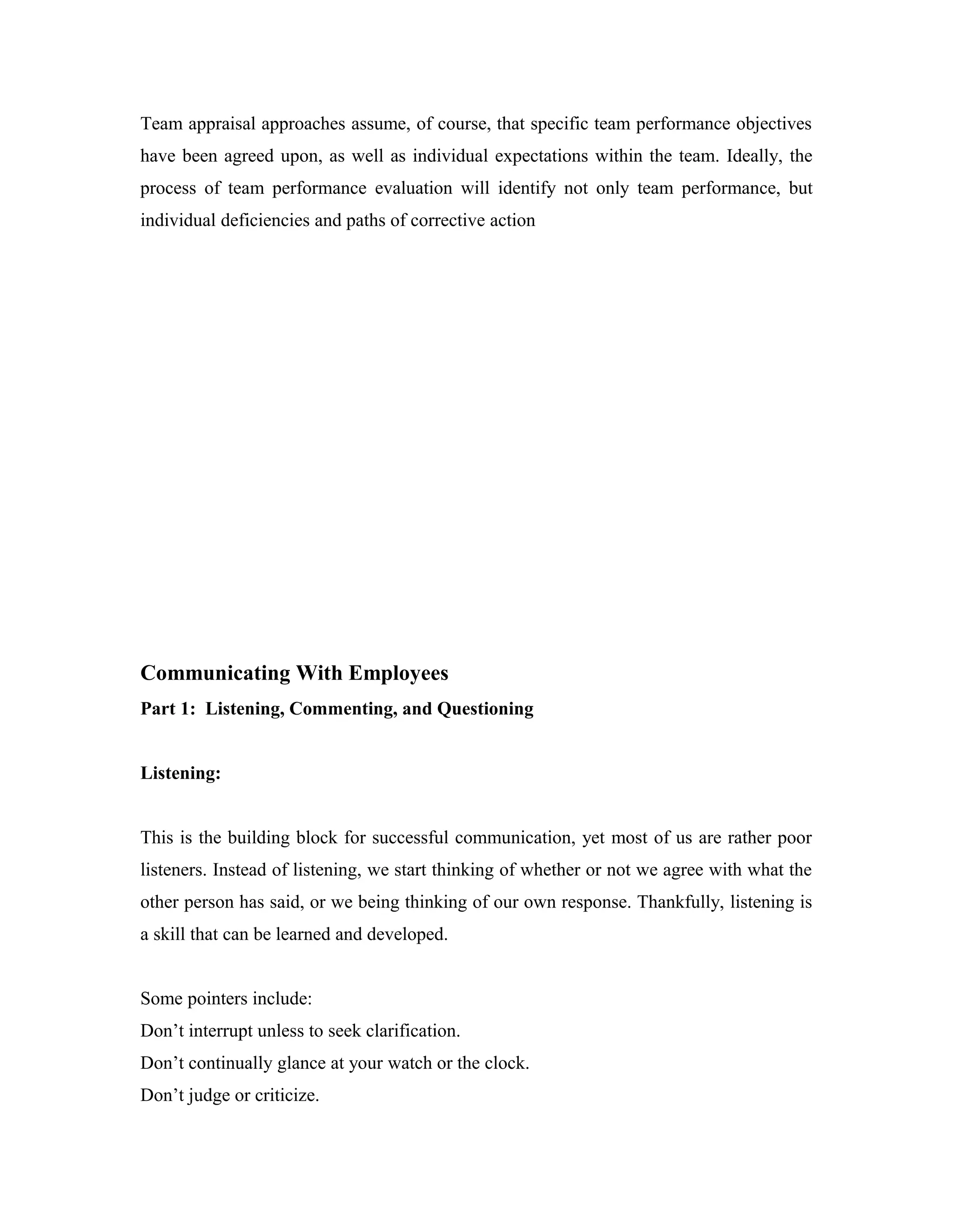 Team appraisal approaches assume, of course, that specific team performance objectives
have been agreed upon, as well as individual expectations within the team. Ideally, the
process of team performance evaluation will identify not only team performance, but
individual deficiencies and paths of corrective action
Communicating With Employees
Part 1: Listening, Commenting, and Questioning
Listening:
This is the building block for successful communication, yet most of us are rather poor
listeners. Instead of listening, we start thinking of whether or not we agree with what the
other person has said, or we being thinking of our own response. Thankfully, listening is
a skill that can be learned and developed.
Some pointers include:
Don’t interrupt unless to seek clarification.
Don’t continually glance at your watch or the clock.
Don’t judge or criticize.
 
