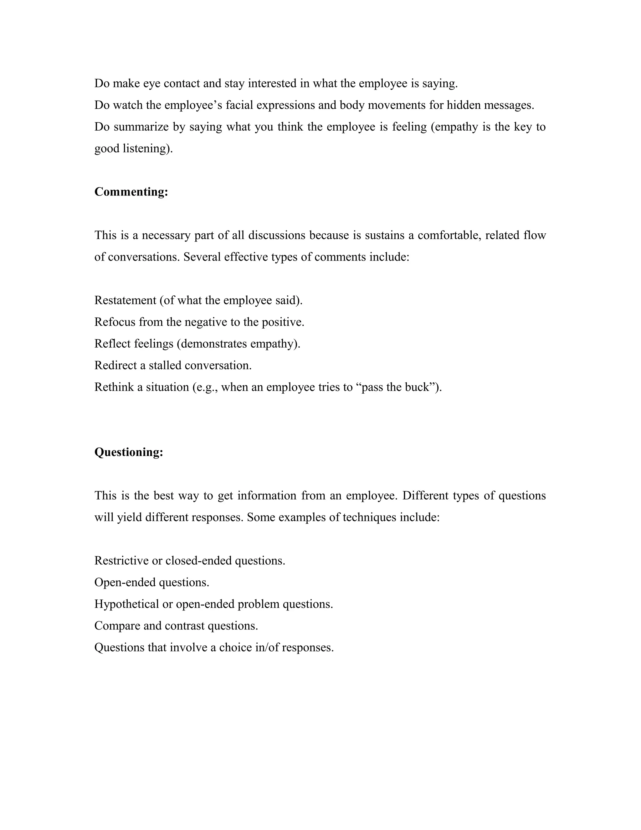 Do make eye contact and stay interested in what the employee is saying.
Do watch the employee’s facial expressions and body movements for hidden messages.
Do summarize by saying what you think the employee is feeling (empathy is the key to
good listening).
Commenting:
This is a necessary part of all discussions because is sustains a comfortable, related flow
of conversations. Several effective types of comments include:
Restatement (of what the employee said).
Refocus from the negative to the positive.
Reflect feelings (demonstrates empathy).
Redirect a stalled conversation.
Rethink a situation (e.g., when an employee tries to “pass the buck”).
Questioning:
This is the best way to get information from an employee. Different types of questions
will yield different responses. Some examples of techniques include:
Restrictive or closed-ended questions.
Open-ended questions.
Hypothetical or open-ended problem questions.
Compare and contrast questions.
Questions that involve a choice in/of responses.
 