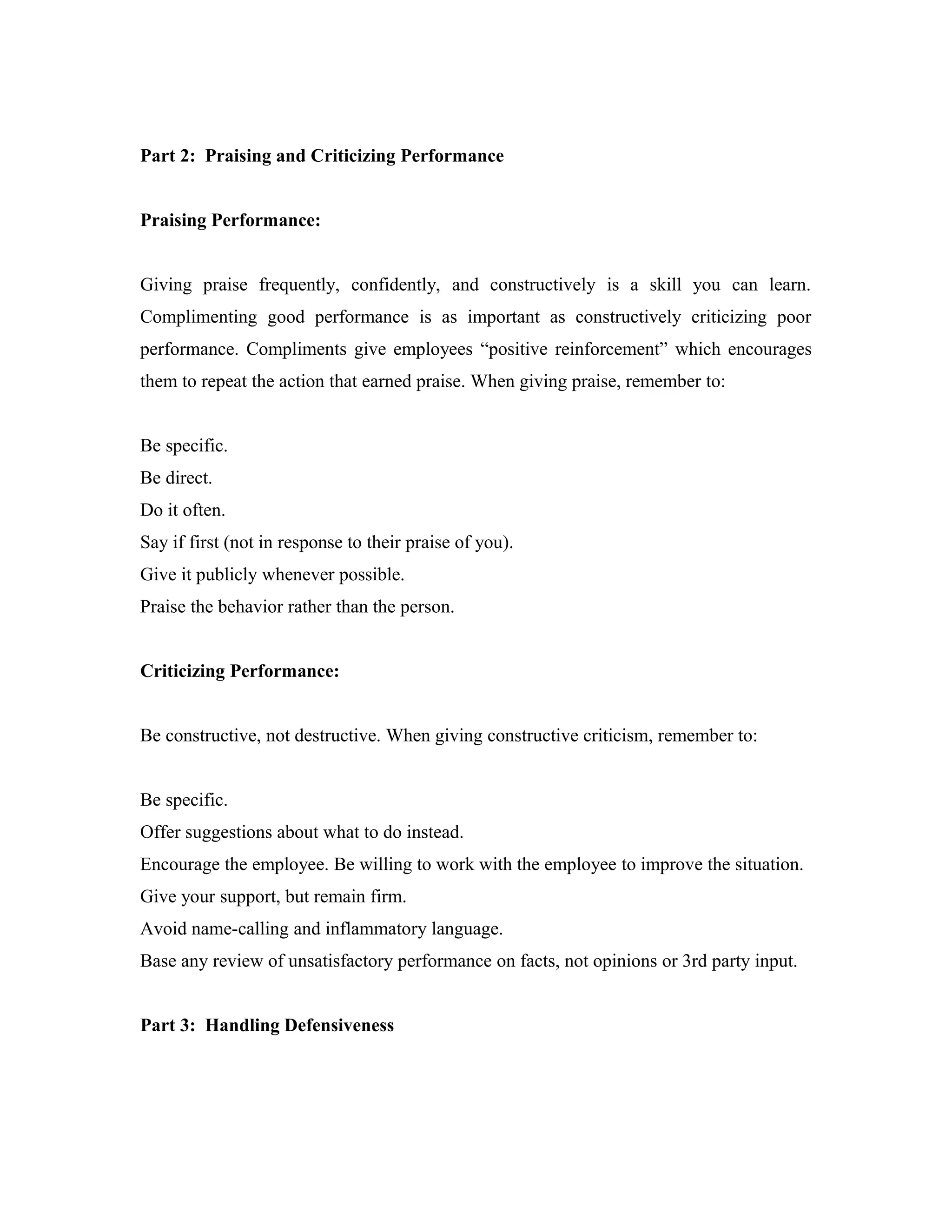 Part 2: Praising and Criticizing Performance
Praising Performance:
Giving praise frequently, confidently, and constructively is a skill you can learn.
Complimenting good performance is as important as constructively criticizing poor
performance. Compliments give employees “positive reinforcement” which encourages
them to repeat the action that earned praise. When giving praise, remember to:
Be specific.
Be direct.
Do it often.
Say if first (not in response to their praise of you).
Give it publicly whenever possible.
Praise the behavior rather than the person.
Criticizing Performance:
Be constructive, not destructive. When giving constructive criticism, remember to:
Be specific.
Offer suggestions about what to do instead.
Encourage the employee. Be willing to work with the employee to improve the situation.
Give your support, but remain firm.
Avoid name-calling and inflammatory language.
Base any review of unsatisfactory performance on facts, not opinions or 3rd party input.
Part 3: Handling Defensiveness
 