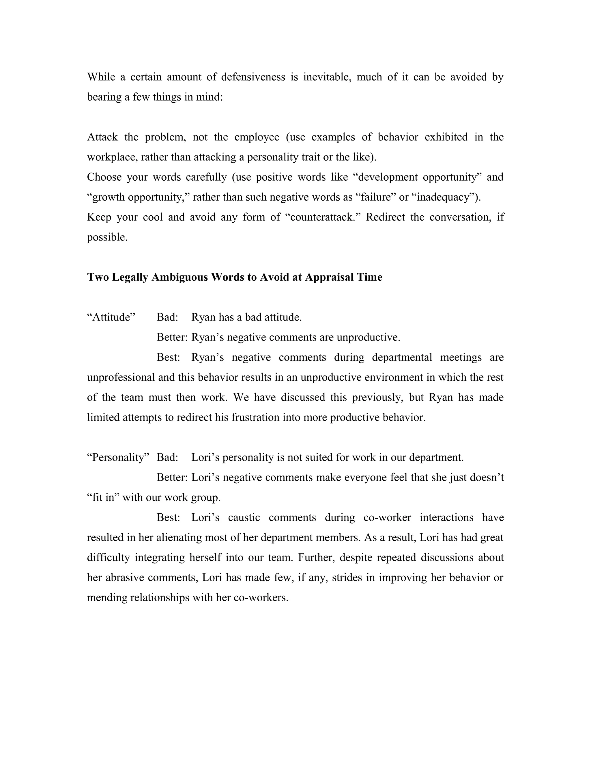 While a certain amount of defensiveness is inevitable, much of it can be avoided by
bearing a few things in mind:
Attack the problem, not the employee (use examples of behavior exhibited in the
workplace, rather than attacking a personality trait or the like).
Choose your words carefully (use positive words like “development opportunity” and
“growth opportunity,” rather than such negative words as “failure” or “inadequacy”).
Keep your cool and avoid any form of “counterattack.” Redirect the conversation, if
possible.
Two Legally Ambiguous Words to Avoid at Appraisal Time
“Attitude” Bad: Ryan has a bad attitude.
Better: Ryan’s negative comments are unproductive.
Best: Ryan’s negative comments during departmental meetings are
unprofessional and this behavior results in an unproductive environment in which the rest
of the team must then work. We have discussed this previously, but Ryan has made
limited attempts to redirect his frustration into more productive behavior.
“Personality” Bad: Lori’s personality is not suited for work in our department.
Better: Lori’s negative comments make everyone feel that she just doesn’t
“fit in” with our work group.
Best: Lori’s caustic comments during co-worker interactions have
resulted in her alienating most of her department members. As a result, Lori has had great
difficulty integrating herself into our team. Further, despite repeated discussions about
her abrasive comments, Lori has made few, if any, strides in improving her behavior or
mending relationships with her co-workers.
 
