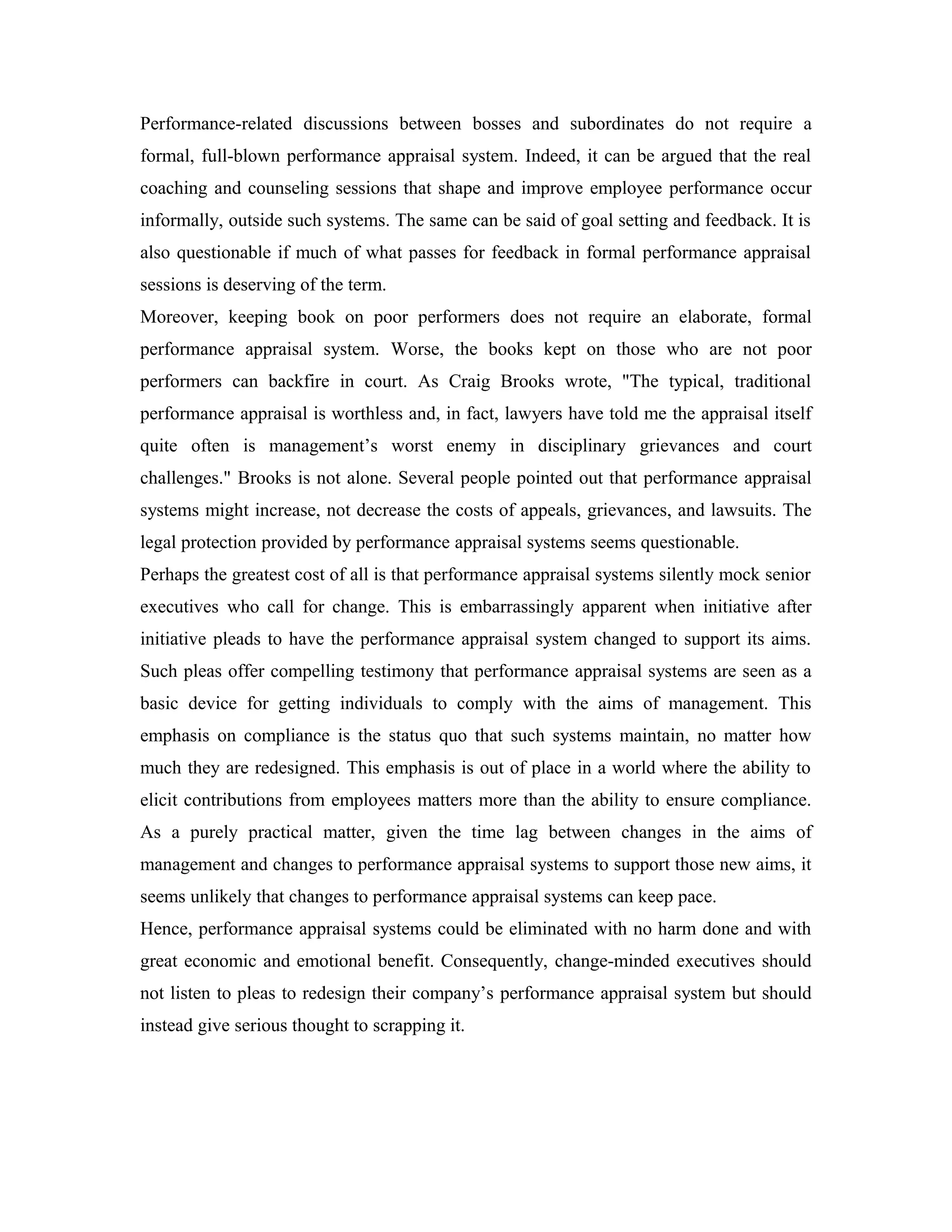 Performance-related discussions between bosses and subordinates do not require a
formal, full-blown performance appraisal system. Indeed, it can be argued that the real
coaching and counseling sessions that shape and improve employee performance occur
informally, outside such systems. The same can be said of goal setting and feedback. It is
also questionable if much of what passes for feedback in formal performance appraisal
sessions is deserving of the term.
Moreover, keeping book on poor performers does not require an elaborate, formal
performance appraisal system. Worse, the books kept on those who are not poor
performers can backfire in court. As Craig Brooks wrote, "The typical, traditional
performance appraisal is worthless and, in fact, lawyers have told me the appraisal itself
quite often is management’s worst enemy in disciplinary grievances and court
challenges." Brooks is not alone. Several people pointed out that performance appraisal
systems might increase, not decrease the costs of appeals, grievances, and lawsuits. The
legal protection provided by performance appraisal systems seems questionable.
Perhaps the greatest cost of all is that performance appraisal systems silently mock senior
executives who call for change. This is embarrassingly apparent when initiative after
initiative pleads to have the performance appraisal system changed to support its aims.
Such pleas offer compelling testimony that performance appraisal systems are seen as a
basic device for getting individuals to comply with the aims of management. This
emphasis on compliance is the status quo that such systems maintain, no matter how
much they are redesigned. This emphasis is out of place in a world where the ability to
elicit contributions from employees matters more than the ability to ensure compliance.
As a purely practical matter, given the time lag between changes in the aims of
management and changes to performance appraisal systems to support those new aims, it
seems unlikely that changes to performance appraisal systems can keep pace.
Hence, performance appraisal systems could be eliminated with no harm done and with
great economic and emotional benefit. Consequently, change-minded executives should
not listen to pleas to redesign their company’s performance appraisal system but should
instead give serious thought to scrapping it.
 