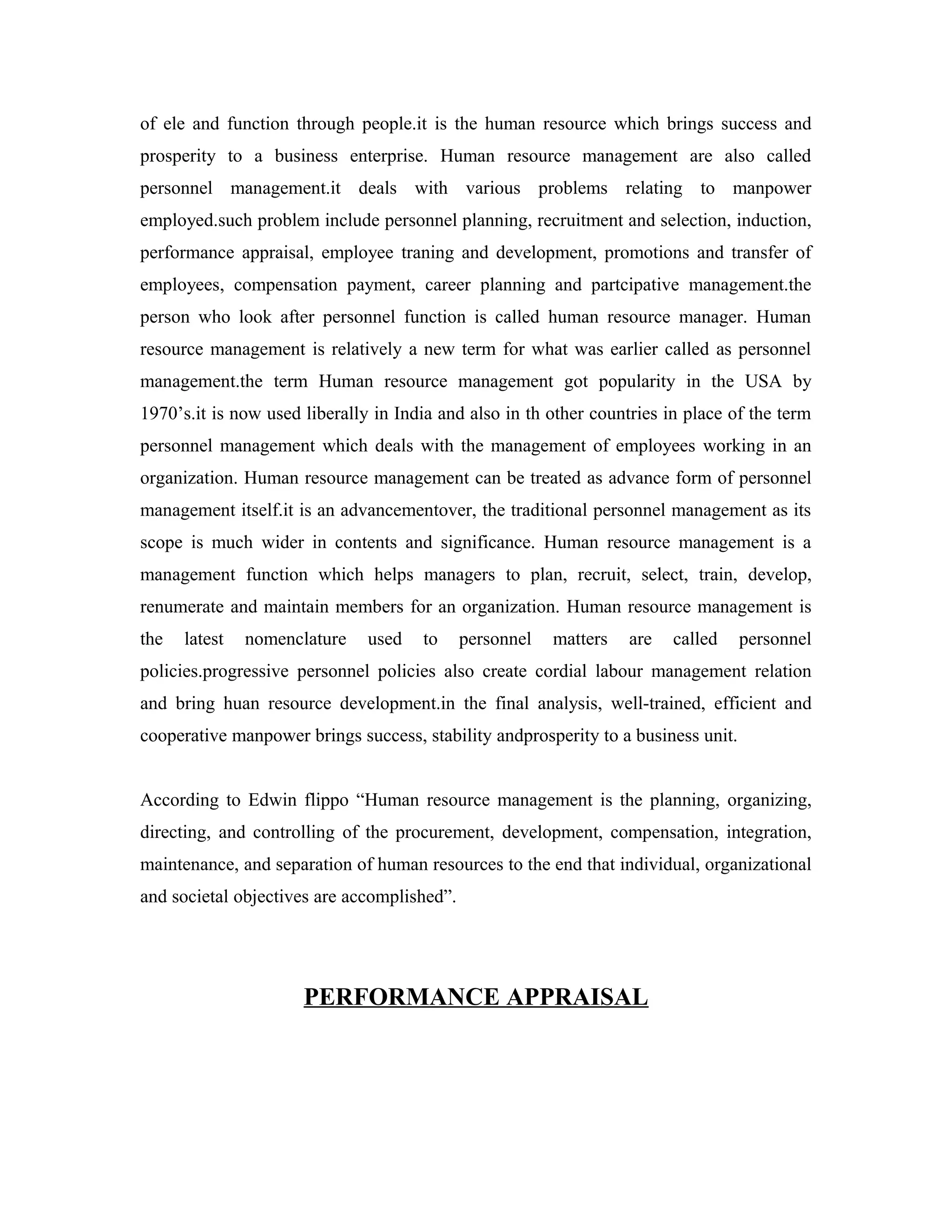 of ele and function through people.it is the human resource which brings success and
prosperity to a business enterprise. Human resource management are also called
personnel management.it deals with various problems relating to manpower
employed.such problem include personnel planning, recruitment and selection, induction,
performance appraisal, employee traning and development, promotions and transfer of
employees, compensation payment, career planning and partcipative management.the
person who look after personnel function is called human resource manager. Human
resource management is relatively a new term for what was earlier called as personnel
management.the term Human resource management got popularity in the USA by
1970’s.it is now used liberally in India and also in th other countries in place of the term
personnel management which deals with the management of employees working in an
organization. Human resource management can be treated as advance form of personnel
management itself.it is an advancementover, the traditional personnel management as its
scope is much wider in contents and significance. Human resource management is a
management function which helps managers to plan, recruit, select, train, develop,
renumerate and maintain members for an organization. Human resource management is
the latest nomenclature used to personnel matters are called personnel
policies.progressive personnel policies also create cordial labour management relation
and bring huan resource development.in the final analysis, well-trained, efficient and
cooperative manpower brings success, stability andprosperity to a business unit.
According to Edwin flippo “Human resource management is the planning, organizing,
directing, and controlling of the procurement, development, compensation, integration,
maintenance, and separation of human resources to the end that individual, organizational
and societal objectives are accomplished”.
PERFORMANCE APPRAISAL
 