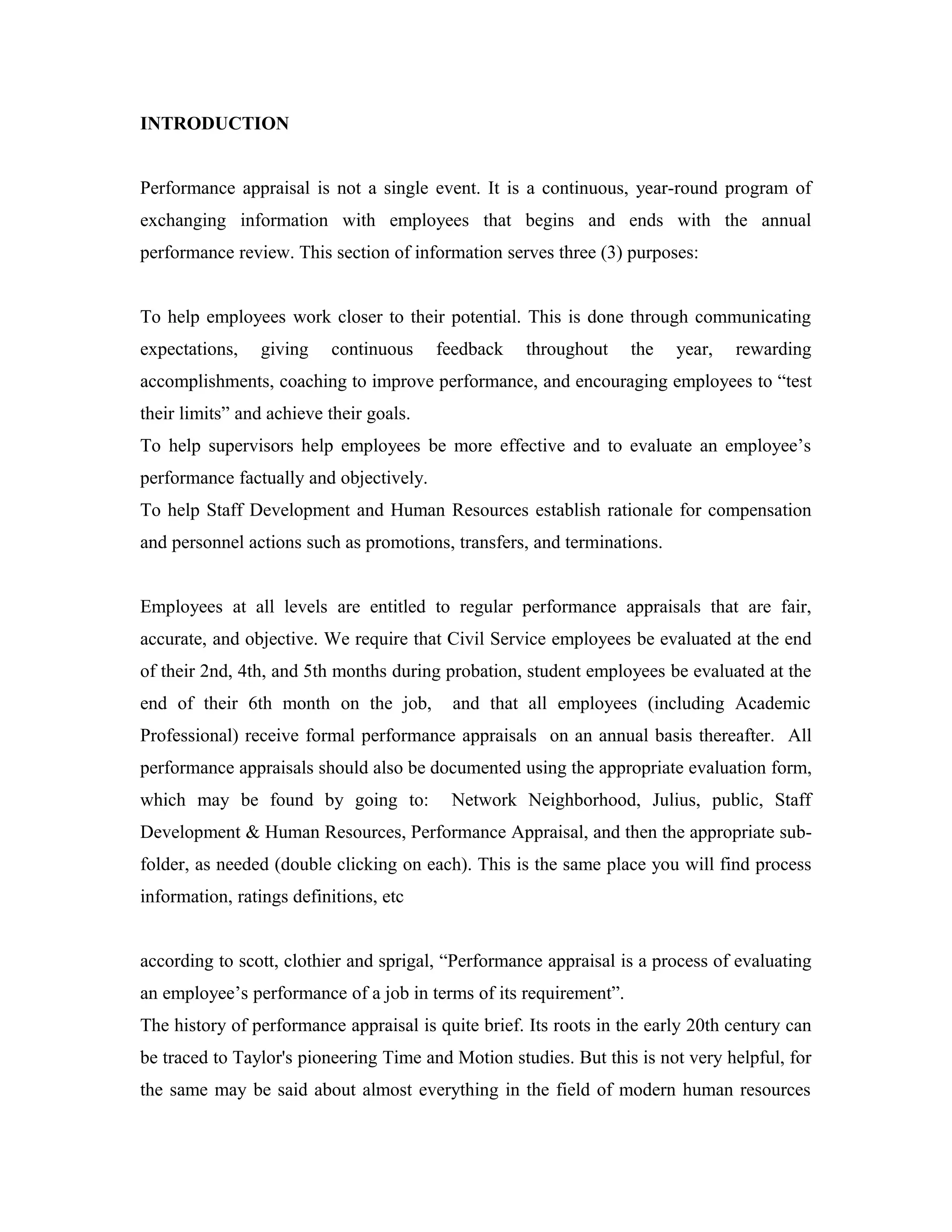 INTRODUCTION
Performance appraisal is not a single event. It is a continuous, year-round program of
exchanging information with employees that begins and ends with the annual
performance review. This section of information serves three (3) purposes:
To help employees work closer to their potential. This is done through communicating
expectations, giving continuous feedback throughout the year, rewarding
accomplishments, coaching to improve performance, and encouraging employees to “test
their limits” and achieve their goals.
To help supervisors help employees be more effective and to evaluate an employee’s
performance factually and objectively.
To help Staff Development and Human Resources establish rationale for compensation
and personnel actions such as promotions, transfers, and terminations.
Employees at all levels are entitled to regular performance appraisals that are fair,
accurate, and objective. We require that Civil Service employees be evaluated at the end
of their 2nd, 4th, and 5th months during probation, student employees be evaluated at the
end of their 6th month on the job, and that all employees (including Academic
Professional) receive formal performance appraisals on an annual basis thereafter. All
performance appraisals should also be documented using the appropriate evaluation form,
which may be found by going to: Network Neighborhood, Julius, public, Staff
Development & Human Resources, Performance Appraisal, and then the appropriate sub-
folder, as needed (double clicking on each). This is the same place you will find process
information, ratings definitions, etc
according to scott, clothier and sprigal, “Performance appraisal is a process of evaluating
an employee’s performance of a job in terms of its requirement”.
The history of performance appraisal is quite brief. Its roots in the early 20th century can
be traced to Taylor's pioneering Time and Motion studies. But this is not very helpful, for
the same may be said about almost everything in the field of modern human resources
 