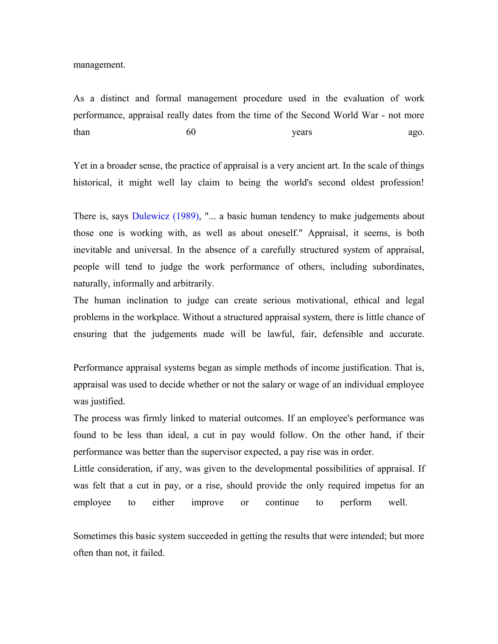 management.
As a distinct and formal management procedure used in the evaluation of work
performance, appraisal really dates from the time of the Second World War - not more
than 60 years ago.
Yet in a broader sense, the practice of appraisal is a very ancient art. In the scale of things
historical, it might well lay claim to being the world's second oldest profession!
There is, says Dulewicz (1989), "... a basic human tendency to make judgements about
those one is working with, as well as about oneself." Appraisal, it seems, is both
inevitable and universal. In the absence of a carefully structured system of appraisal,
people will tend to judge the work performance of others, including subordinates,
naturally, informally and arbitrarily.
The human inclination to judge can create serious motivational, ethical and legal
problems in the workplace. Without a structured appraisal system, there is little chance of
ensuring that the judgements made will be lawful, fair, defensible and accurate.
Performance appraisal systems began as simple methods of income justification. That is,
appraisal was used to decide whether or not the salary or wage of an individual employee
was justified.
The process was firmly linked to material outcomes. If an employee's performance was
found to be less than ideal, a cut in pay would follow. On the other hand, if their
performance was better than the supervisor expected, a pay rise was in order.
Little consideration, if any, was given to the developmental possibilities of appraisal. If
was felt that a cut in pay, or a rise, should provide the only required impetus for an
employee to either improve or continue to perform well.
Sometimes this basic system succeeded in getting the results that were intended; but more
often than not, it failed.
 