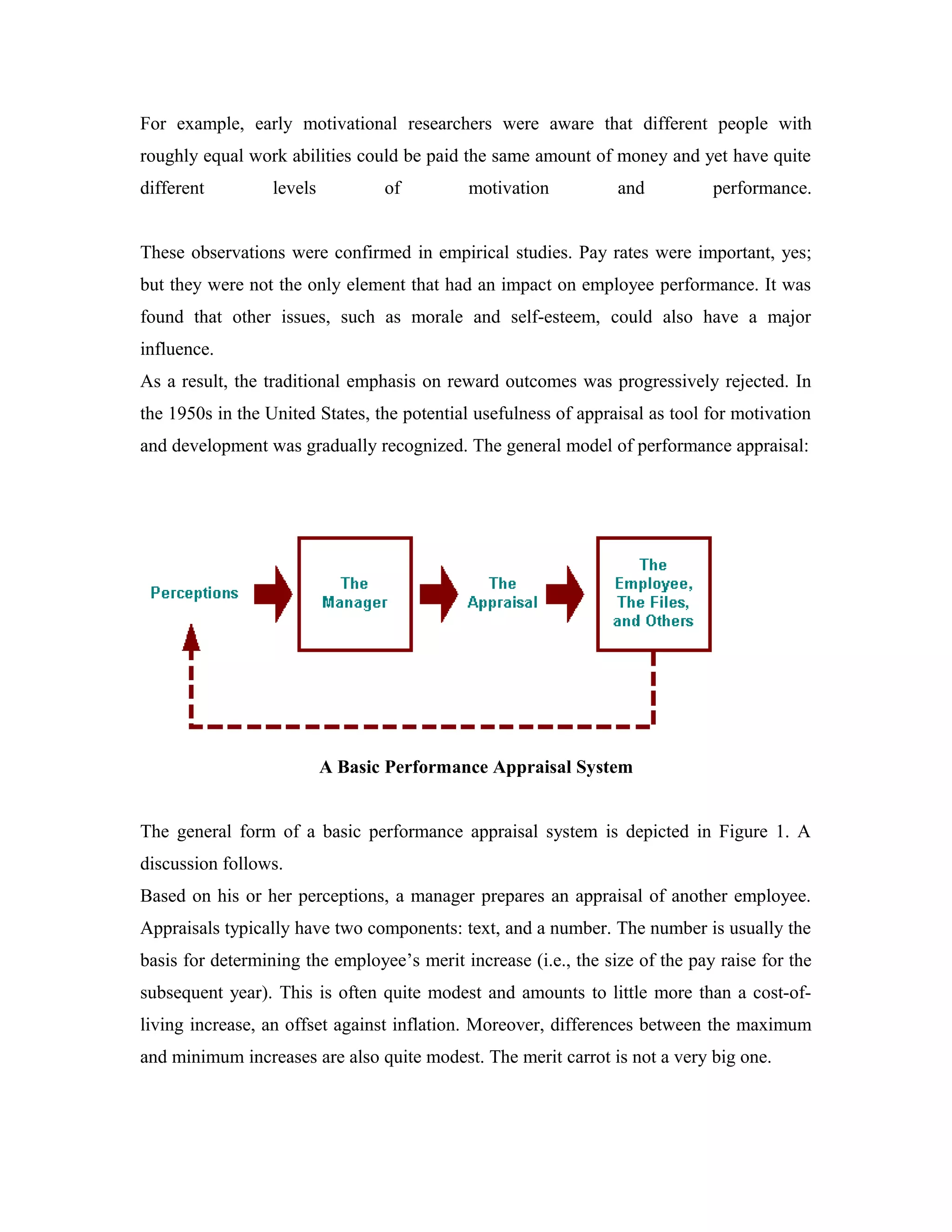 For example, early motivational researchers were aware that different people with
roughly equal work abilities could be paid the same amount of money and yet have quite
different levels of motivation and performance.
These observations were confirmed in empirical studies. Pay rates were important, yes;
but they were not the only element that had an impact on employee performance. It was
found that other issues, such as morale and self-esteem, could also have a major
influence.
As a result, the traditional emphasis on reward outcomes was progressively rejected. In
the 1950s in the United States, the potential usefulness of appraisal as tool for motivation
and development was gradually recognized. The general model of performance appraisal:
A Basic Performance Appraisal System
The general form of a basic performance appraisal system is depicted in Figure 1. A
discussion follows.
Based on his or her perceptions, a manager prepares an appraisal of another employee.
Appraisals typically have two components: text, and a number. The number is usually the
basis for determining the employee’s merit increase (i.e., the size of the pay raise for the
subsequent year). This is often quite modest and amounts to little more than a cost-of-
living increase, an offset against inflation. Moreover, differences between the maximum
and minimum increases are also quite modest. The merit carrot is not a very big one.
 