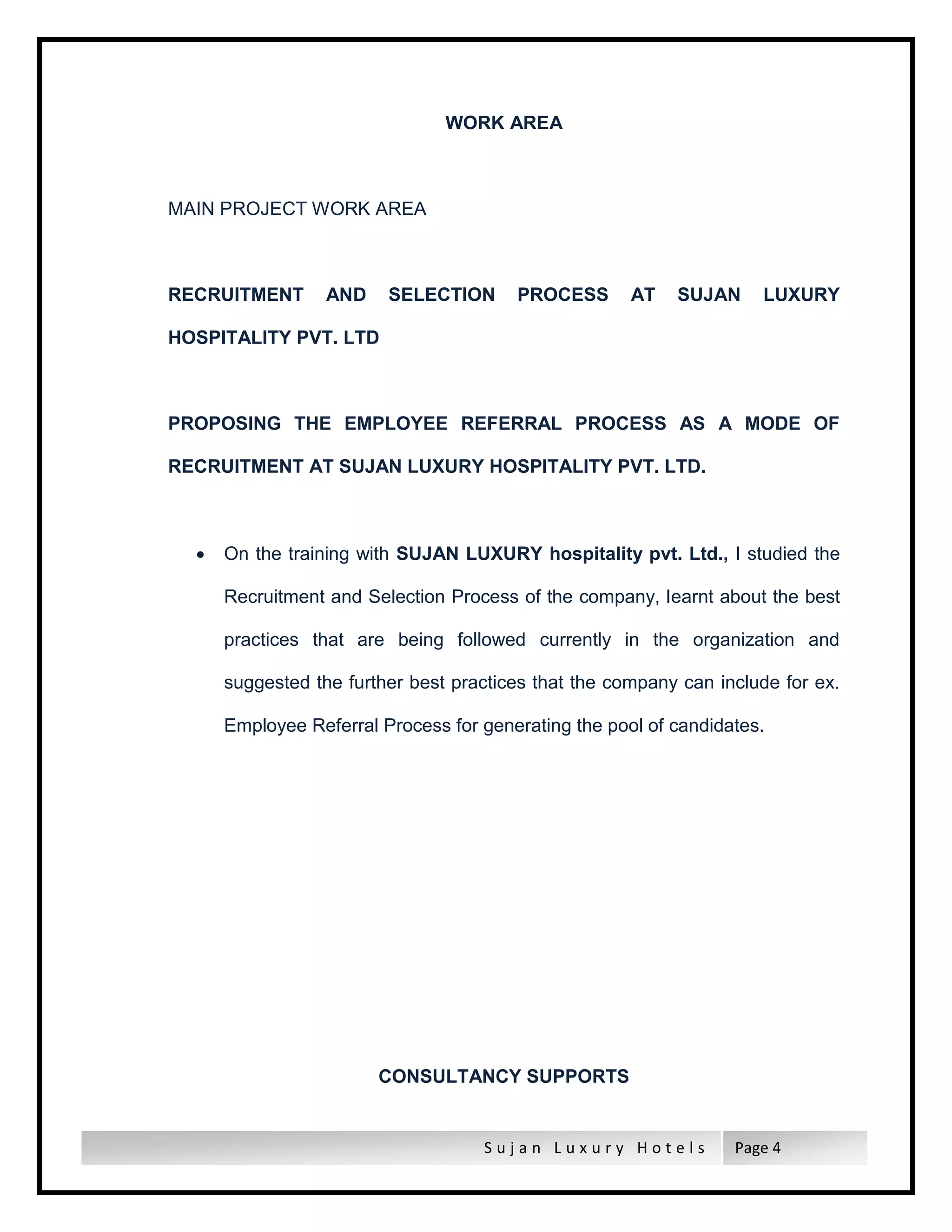 S u j a n L u x u r y H o t e l s Page 4
WORK AREA
MAIN PROJECT WORK AREA
RECRUITMENT AND SELECTION PROCESS AT SUJAN LUXURY
HOSPITALITY PVT. LTD
PROPOSING THE EMPLOYEE REFERRAL PROCESS AS A MODE OF
RECRUITMENT AT SUJAN LUXURY HOSPITALITY PVT. LTD.
 On the training with SUJAN LUXURY hospitality pvt. Ltd., I studied the
Recruitment and Selection Process of the company, learnt about the best
practices that are being followed currently in the organization and
suggested the further best practices that the company can include for ex.
Employee Referral Process for generating the pool of candidates.
CONSULTANCY SUPPORTS
 