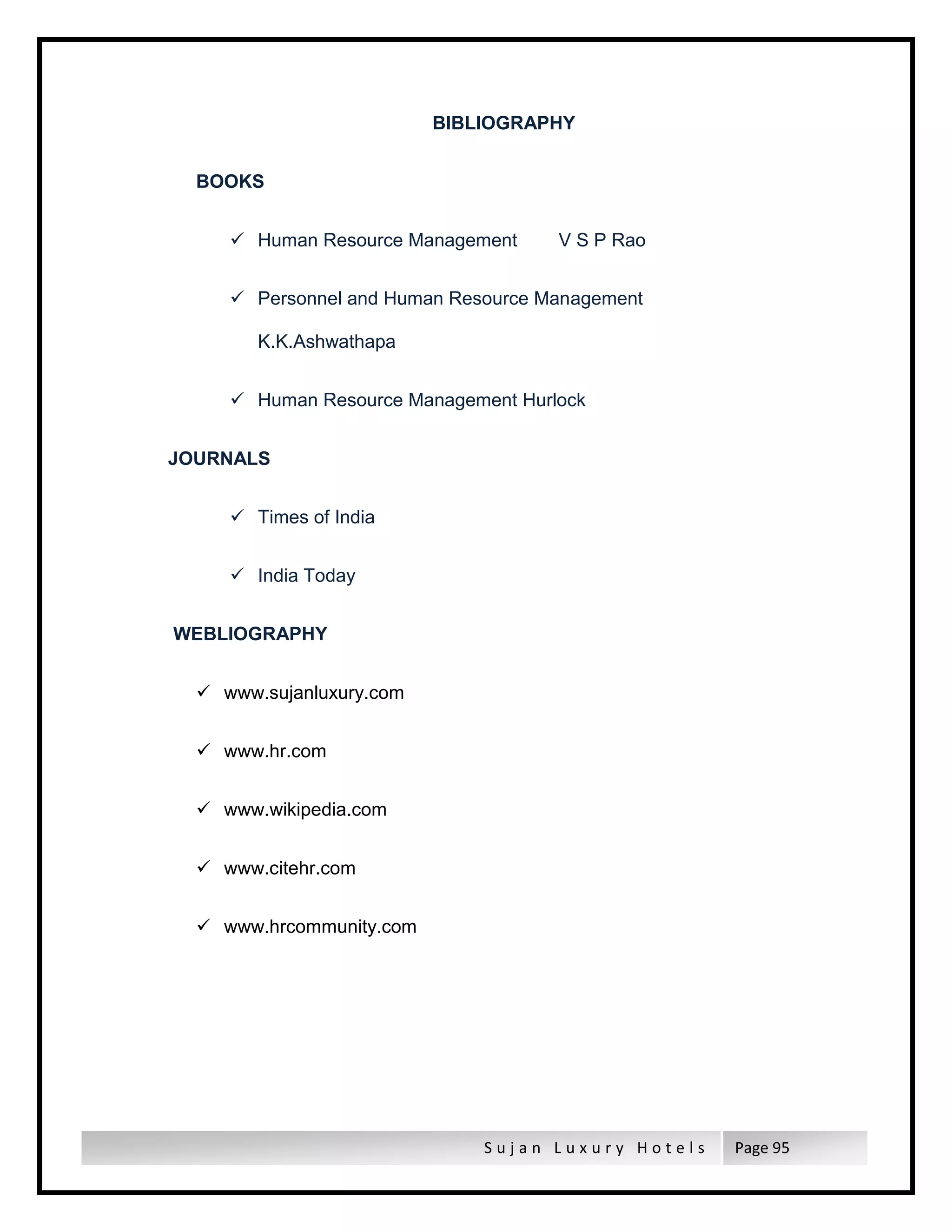 S u j a n L u x u r y H o t e l s Page 95
BIBLIOGRAPHY
BOOKS
 Human Resource Management V S P Rao
 Personnel and Human Resource Management
K.K.Ashwathapa
 Human Resource Management Hurlock
JOURNALS
 Times of India
 India Today
WEBLIOGRAPHY
 www.sujanluxury.com
 www.hr.com
 www.wikipedia.com
 www.citehr.com
 www.hrcommunity.com
 