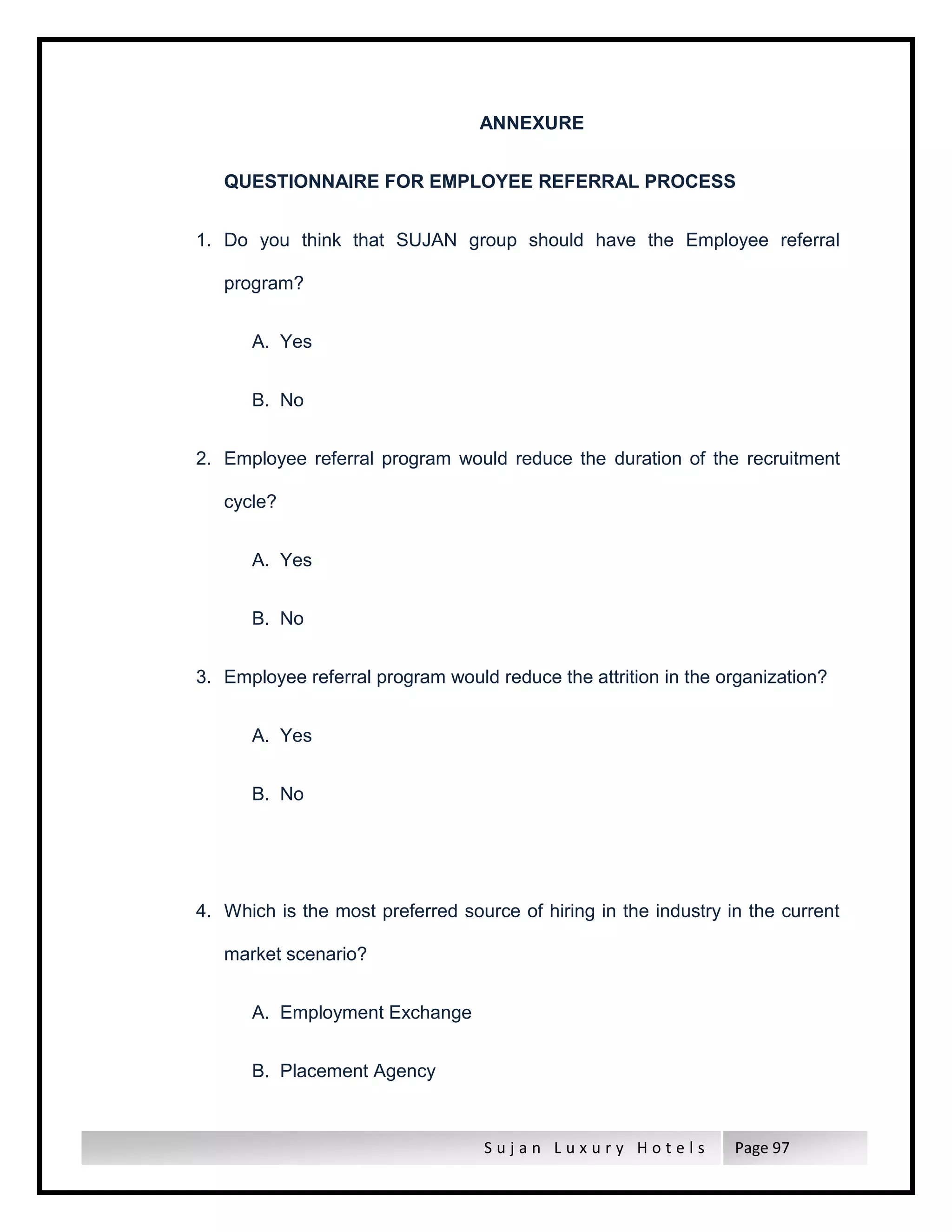 S u j a n L u x u r y H o t e l s Page 97
ANNEXURE
QUESTIONNAIRE FOR EMPLOYEE REFERRAL PROCESS
1. Do you think that SUJAN group should have the Employee referral
program?
A. Yes
B. No
2. Employee referral program would reduce the duration of the recruitment
cycle?
A. Yes
B. No
3. Employee referral program would reduce the attrition in the organization?
A. Yes
B. No
4. Which is the most preferred source of hiring in the industry in the current
market scenario?
A. Employment Exchange
B. Placement Agency
 