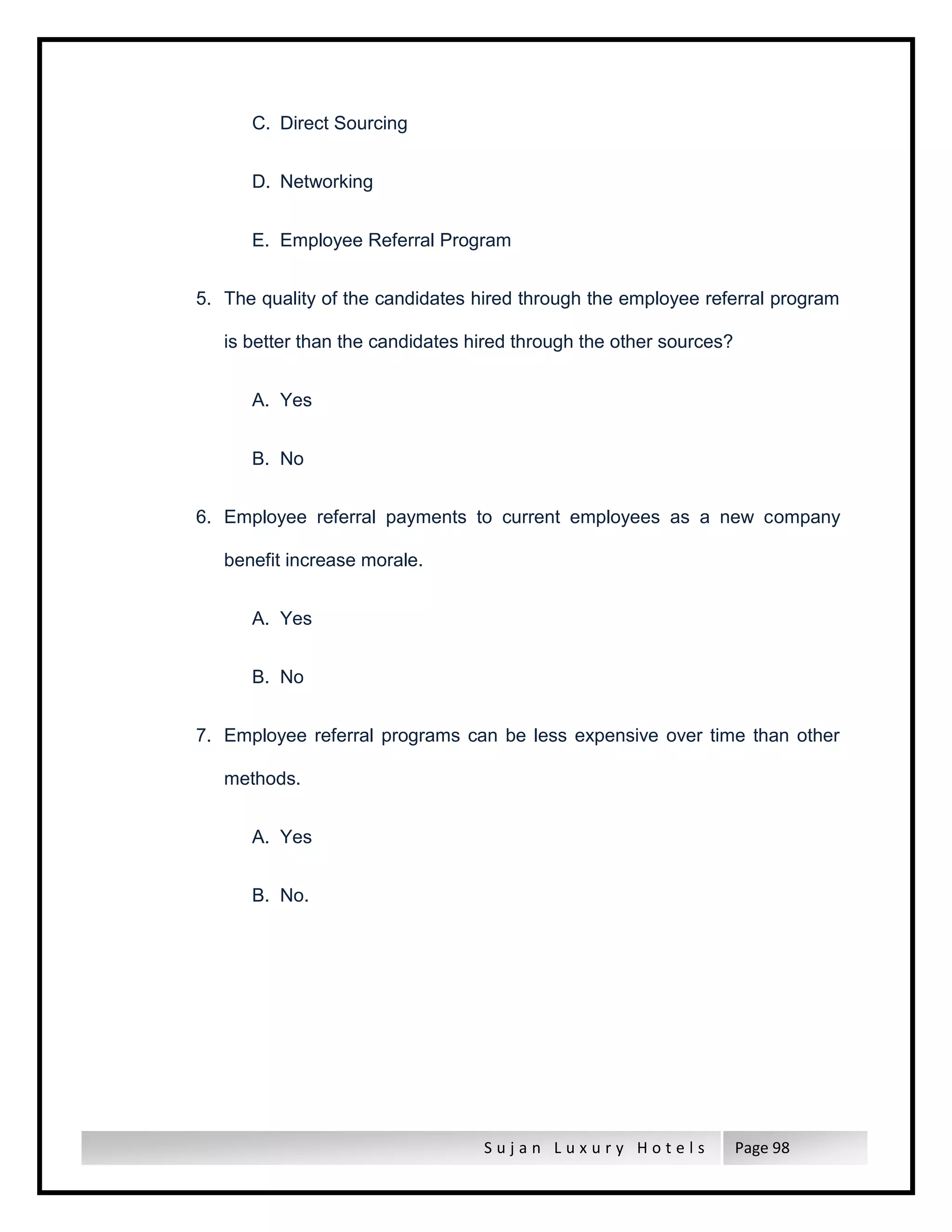 S u j a n L u x u r y H o t e l s Page 98
C. Direct Sourcing
D. Networking
E. Employee Referral Program
5. The quality of the candidates hired through the employee referral program
is better than the candidates hired through the other sources?
A. Yes
B. No
6. Employee referral payments to current employees as a new company
benefit increase morale.
A. Yes
B. No
7. Employee referral programs can be less expensive over time than other
methods.
A. Yes
B. No.
 