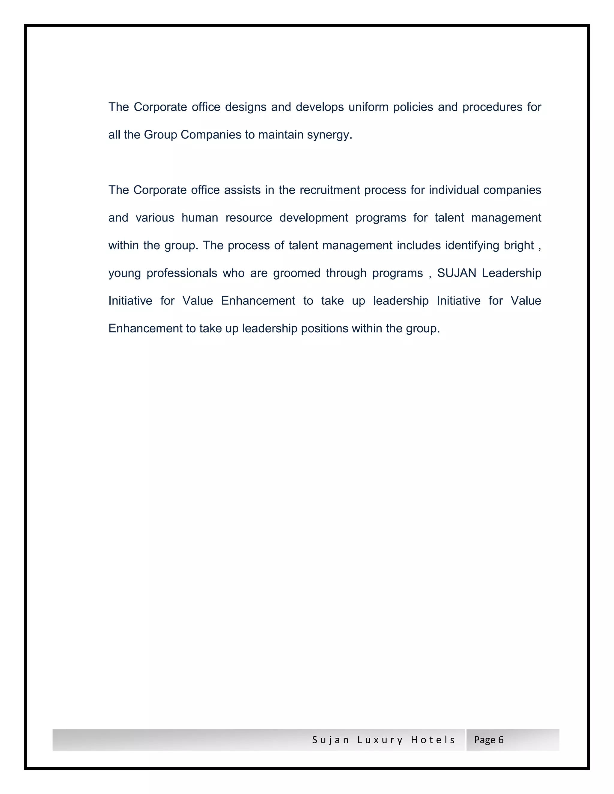 S u j a n L u x u r y H o t e l s Page 6
The Corporate office designs and develops uniform policies and procedures for
all the Group Companies to maintain synergy.
The Corporate office assists in the recruitment process for individual companies
and various human resource development programs for talent management
within the group. The process of talent management includes identifying bright ,
young professionals who are groomed through programs , SUJAN Leadership
Initiative for Value Enhancement to take up leadership Initiative for Value
Enhancement to take up leadership positions within the group.
 