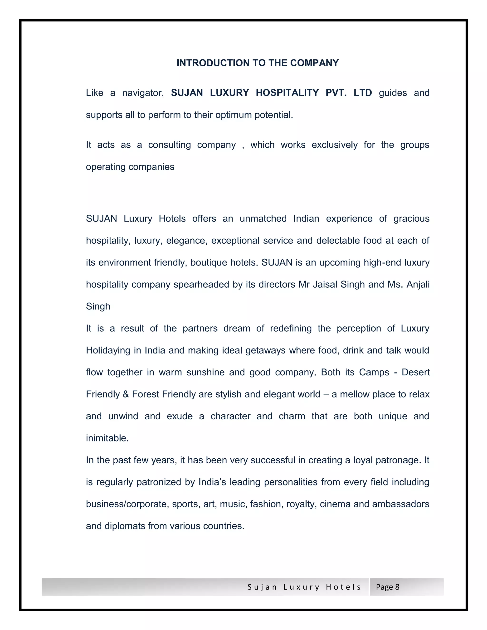 S u j a n L u x u r y H o t e l s Page 8
INTRODUCTION TO THE COMPANY
Like a navigator, SUJAN LUXURY HOSPITALITY PVT. LTD guides and
supports all to perform to their optimum potential.
It acts as a consulting company , which works exclusively for the groups
operating companies
SUJAN Luxury Hotels offers an unmatched Indian experience of gracious
hospitality, luxury, elegance, exceptional service and delectable food at each of
its environment friendly, boutique hotels. SUJAN is an upcoming high-end luxury
hospitality company spearheaded by its directors Mr Jaisal Singh and Ms. Anjali
Singh
It is a result of the partners dream of redefining the perception of Luxury
Holidaying in India and making ideal getaways where food, drink and talk would
flow together in warm sunshine and good company. Both its Camps - Desert
Friendly & Forest Friendly are stylish and elegant world – a mellow place to relax
and unwind and exude a character and charm that are both unique and
inimitable.
In the past few years, it has been very successful in creating a loyal patronage. It
is regularly patronized by India’s leading personalities from every field including
business/corporate, sports, art, music, fashion, royalty, cinema and ambassadors
and diplomats from various countries.
 