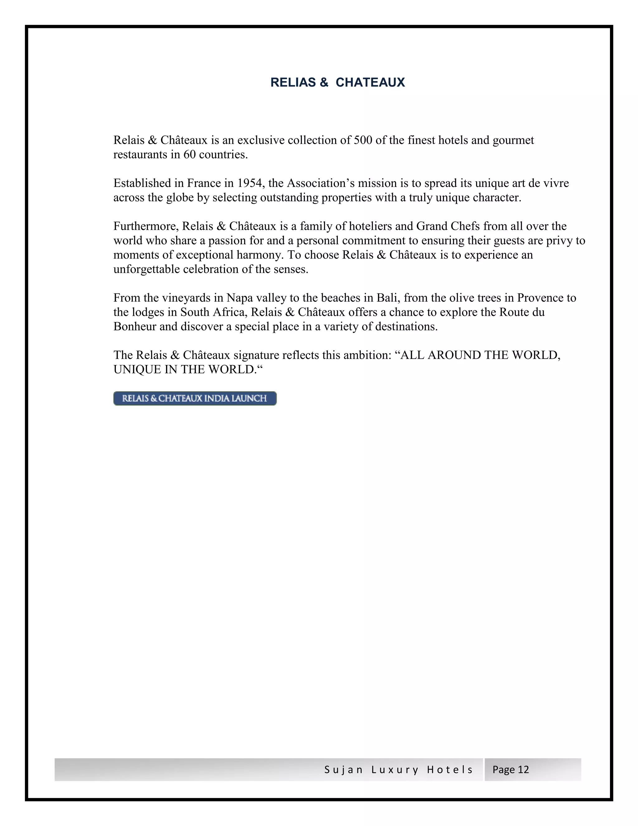 S u j a n L u x u r y H o t e l s Page 12
RELIAS & CHATEAUX
Relais & Châteaux is an exclusive collection of 500 of the finest hotels and gourmet
restaurants in 60 countries.
Established in France in 1954, the Association’s mission is to spread its unique art de vivre
across the globe by selecting outstanding properties with a truly unique character.
Furthermore, Relais & Châteaux is a family of hoteliers and Grand Chefs from all over the
world who share a passion for and a personal commitment to ensuring their guests are privy to
moments of exceptional harmony. To choose Relais & Châteaux is to experience an
unforgettable celebration of the senses.
From the vineyards in Napa valley to the beaches in Bali, from the olive trees in Provence to
the lodges in South Africa, Relais & Châteaux offers a chance to explore the Route du
Bonheur and discover a special place in a variety of destinations.
The Relais & Châteaux signature reflects this ambition: “ALL AROUND THE WORLD,
UNIQUE IN THE WORLD.“
 