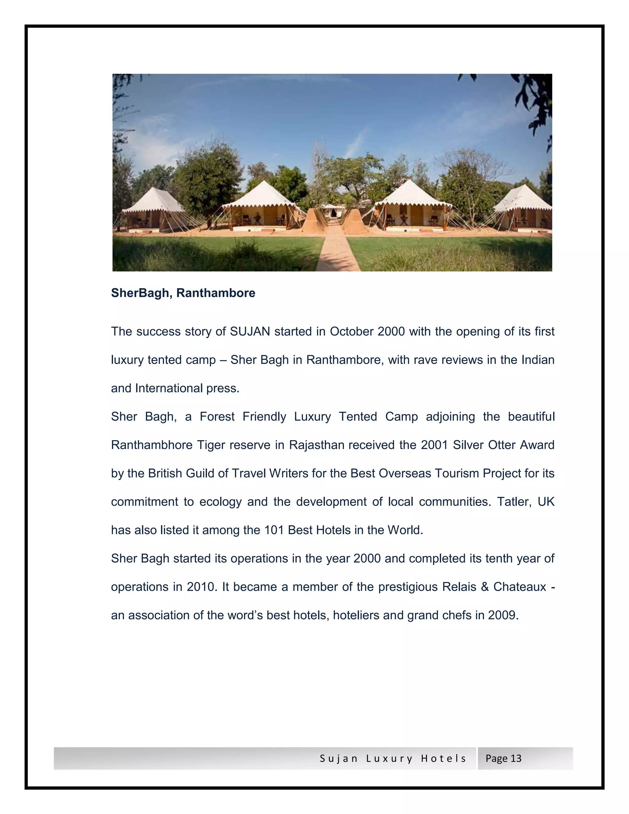 S u j a n L u x u r y H o t e l s Page 13
SherBagh, Ranthambore
The success story of SUJAN started in October 2000 with the opening of its first
luxury tented camp – Sher Bagh in Ranthambore, with rave reviews in the Indian
and International press.
Sher Bagh, a Forest Friendly Luxury Tented Camp adjoining the beautiful
Ranthambhore Tiger reserve in Rajasthan received the 2001 Silver Otter Award
by the British Guild of Travel Writers for the Best Overseas Tourism Project for its
commitment to ecology and the development of local communities. Tatler, UK
has also listed it among the 101 Best Hotels in the World.
Sher Bagh started its operations in the year 2000 and completed its tenth year of
operations in 2010. It became a member of the prestigious Relais & Chateaux -
an association of the word’s best hotels, hoteliers and grand chefs in 2009.
 